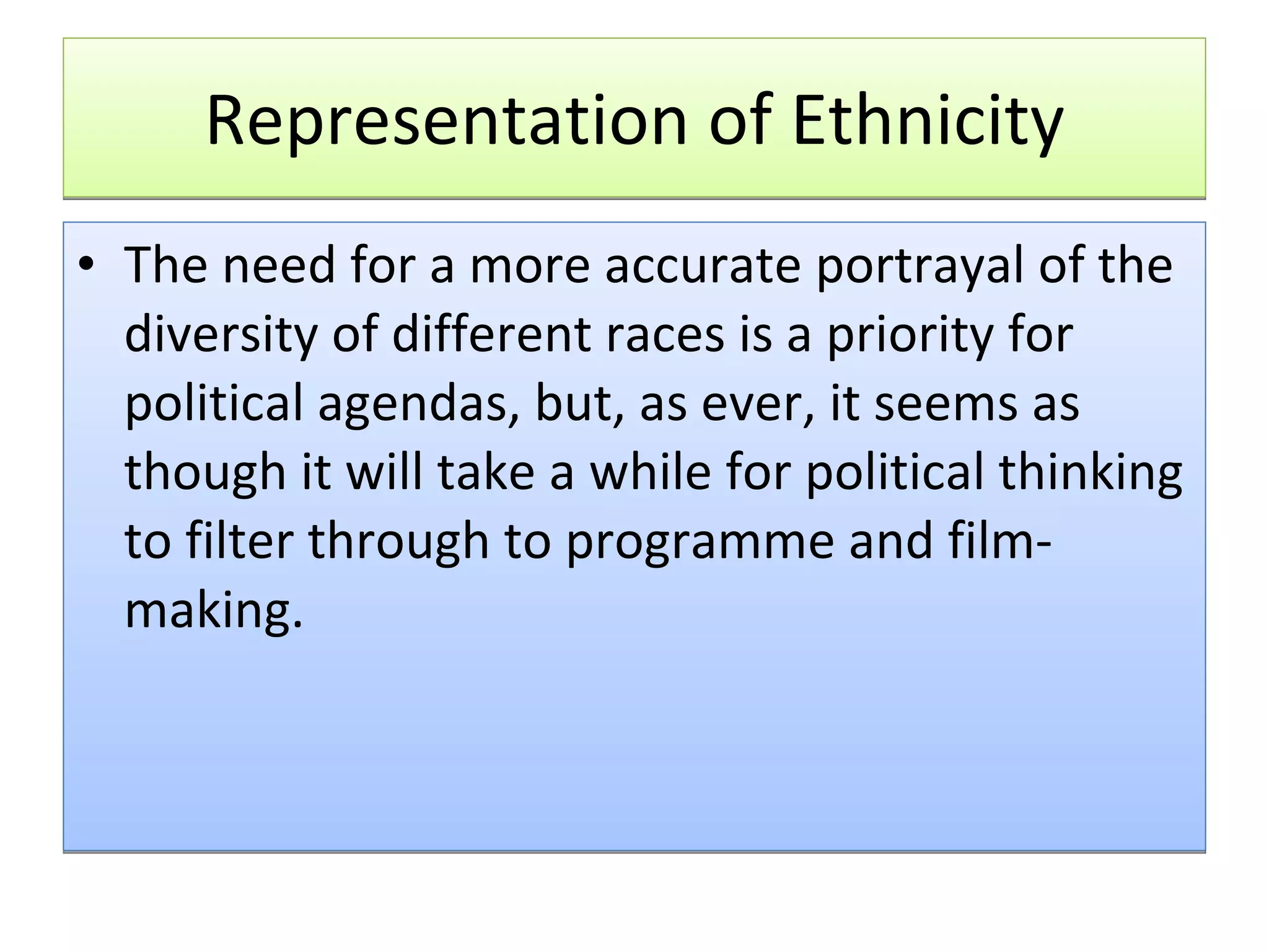 Representation of Ethnicity The need for a more accurate portrayal of the diversity of different races is a priority for political agendas, but, as ever, it seems as though it will take a while for political thinking to filter through to programme and film-making. 