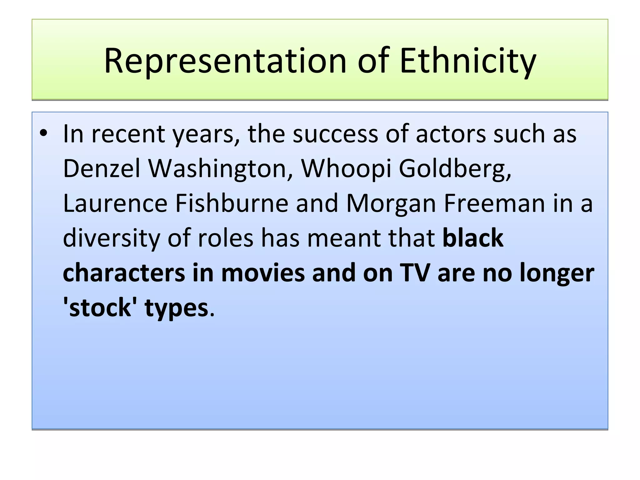 Representation of Ethnicity In recent years, the success of actors such as Denzel Washington, Whoopi Goldberg, Laurence Fishburne and Morgan Freeman in a diversity of roles has meant that  black characters in movies and on TV are no longer 'stock' types .  