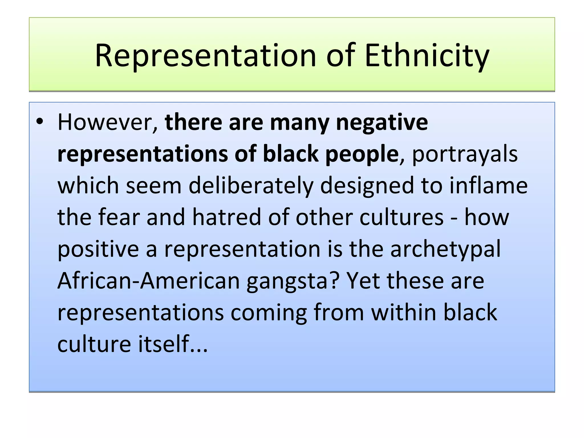 Representation of Ethnicity However,  there are many negative representations of black people , portrayals which seem deliberately designed to inflame the fear and hatred of other cultures - how positive a representation is the archetypal African-American gangsta? Yet these are representations coming from within black culture itself... 