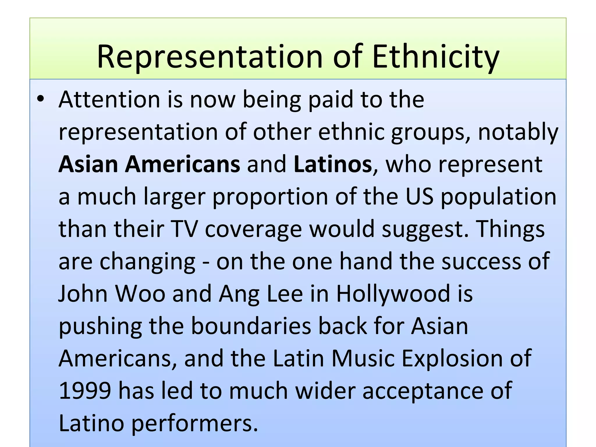 Representation of Ethnicity Attention is now being paid to the representation of other ethnic groups, notably  Asian Americans  and  Latinos , who represent a much larger proportion of the US population than their TV coverage would suggest. Things are changing - on the one hand the success of John Woo and Ang Lee in Hollywood is pushing the boundaries back for Asian Americans, and the Latin Music Explosion of 1999 has led to much wider acceptance of Latino performers. 