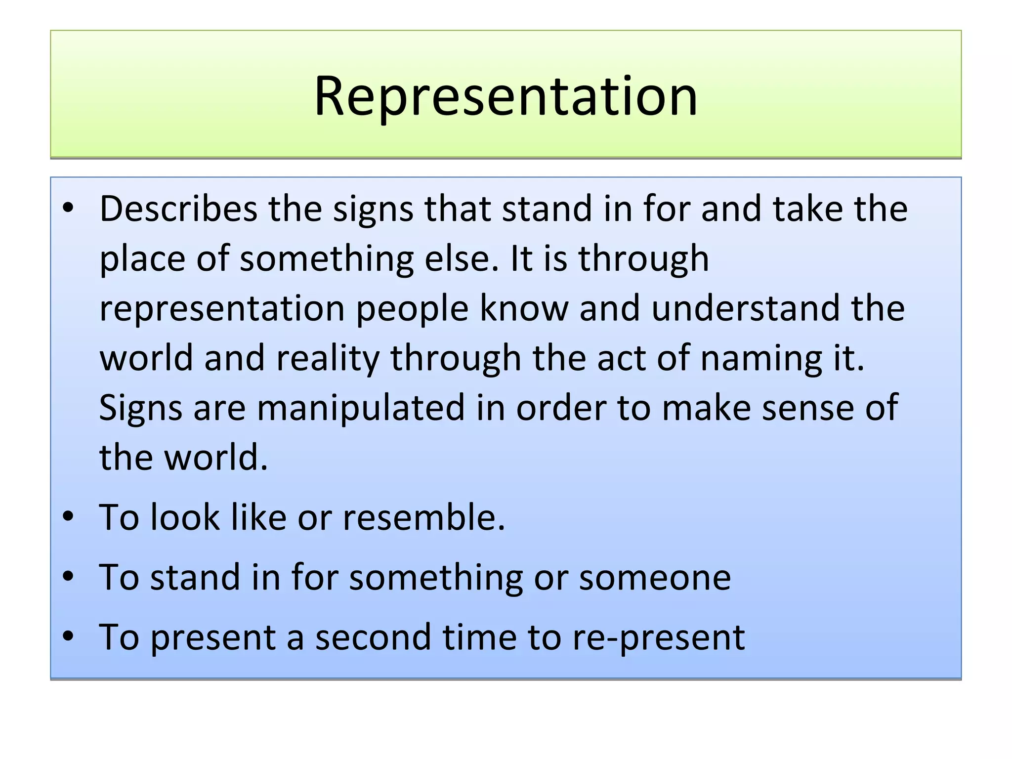 Representation Describes the signs that stand in for and take the place of something else. It is through representation people know and understand the world and reality through the act of naming it. Signs are manipulated in order to make sense of the world. To look like or resemble. To stand in for something or someone To present a second time to re-present 