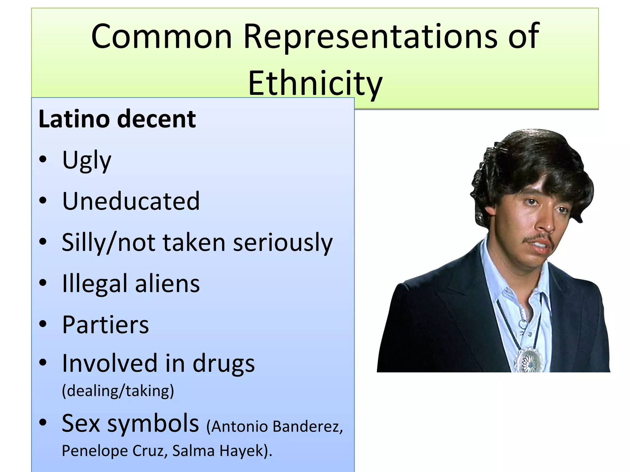 Common Representations of Ethnicity Latino decent Ugly Uneducated Silly/not taken seriously Illegal aliens Partiers Involved in drugs  (dealing/taking) Sex symbols  (Antonio Banderez, Penelope Cruz, Salma Hayek). 