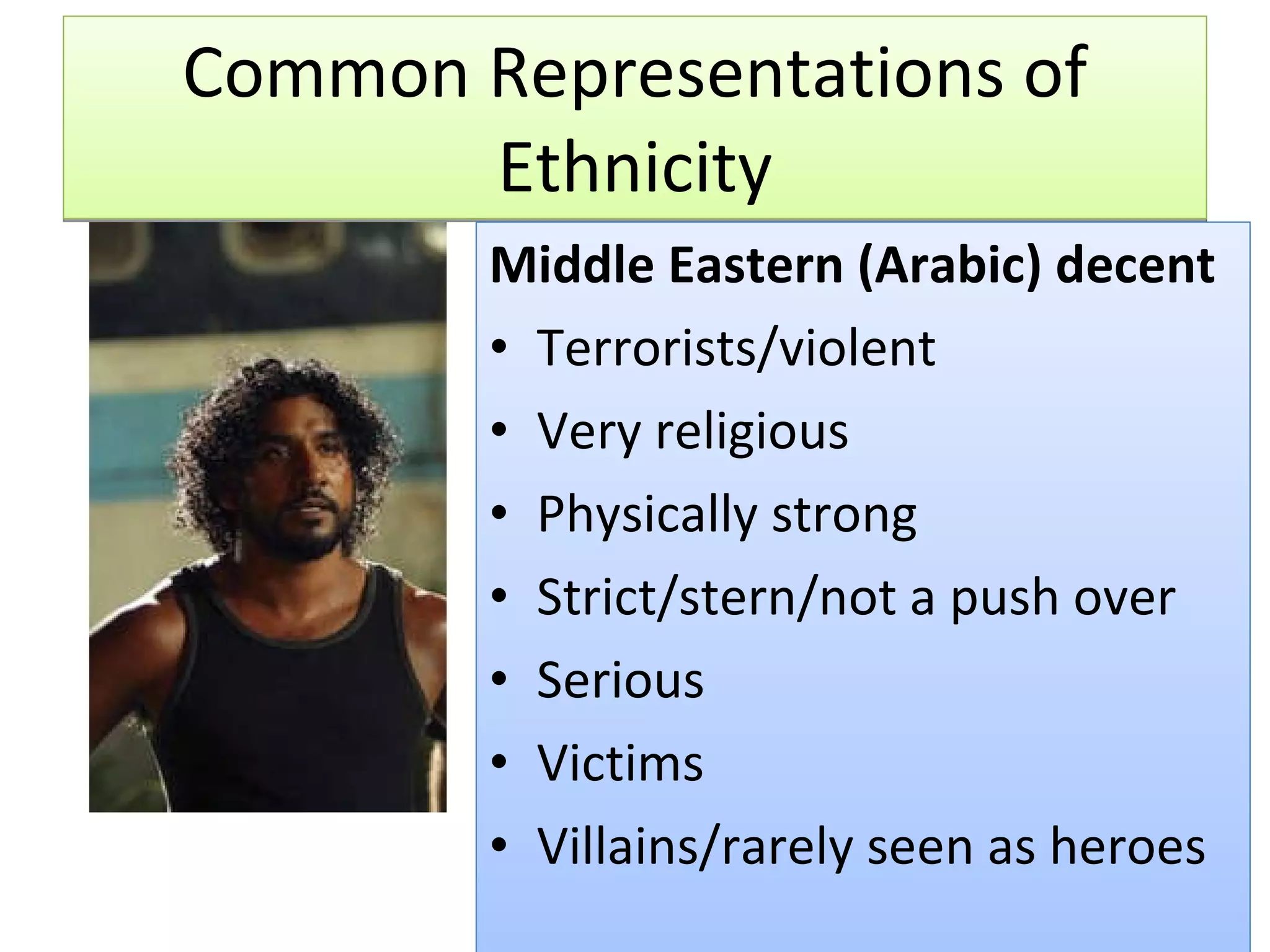 Common Representations of Ethnicity Middle Eastern (Arabic) decent Terrorists/violent Very religious Physically strong Strict/stern/not a push over Serious Victims Villains/rarely seen as heroes 