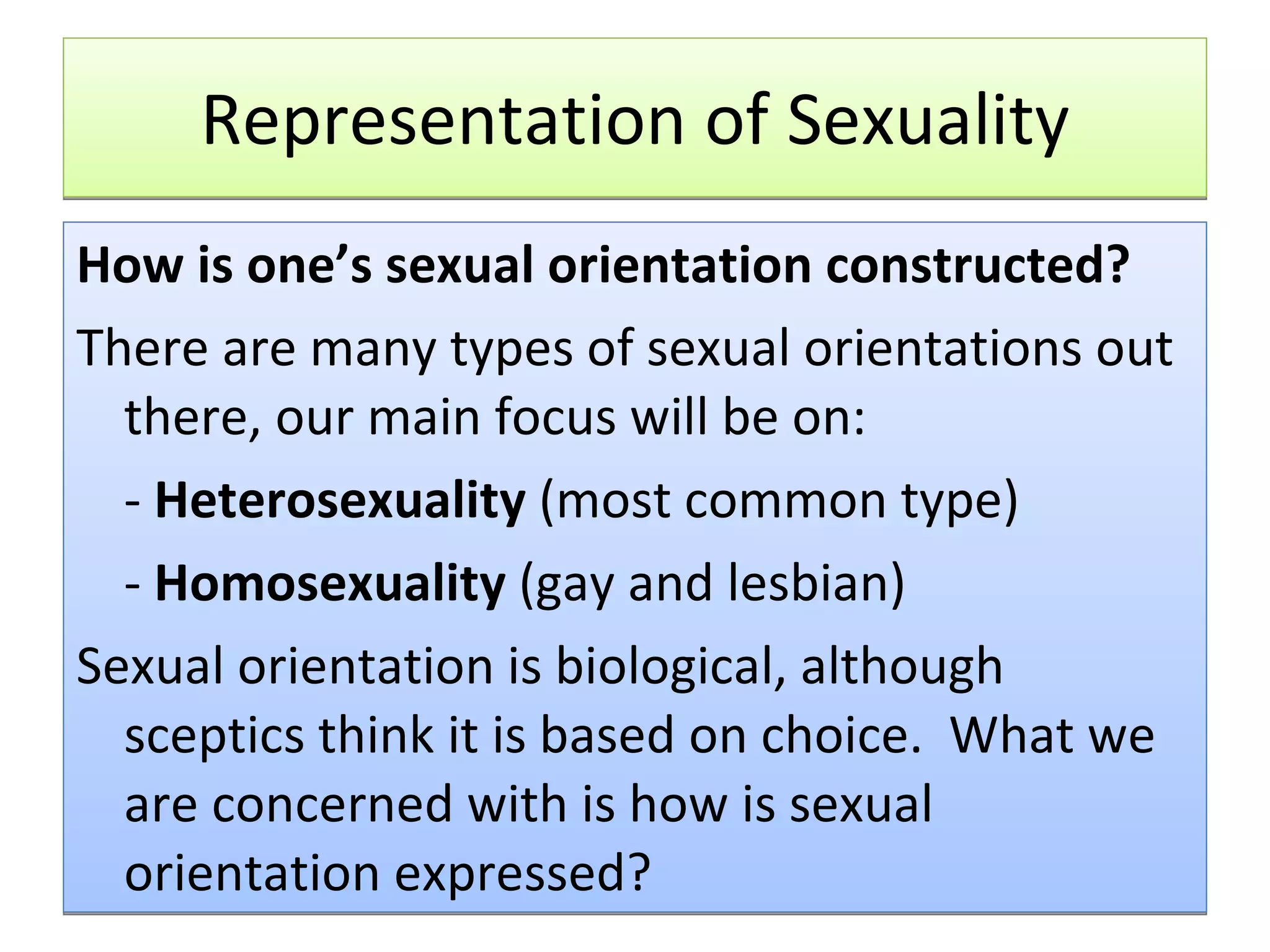 Representation of Sexuality How is one’s sexual orientation constructed?  There are many types of sexual orientations out there, our main focus will be on: -  Heterosexuality  (most common type) -  Homosexuality  (gay and lesbian) Sexual orientation is biological, although sceptics think it is based on choice.  What we are concerned with is how is sexual orientation expressed? 