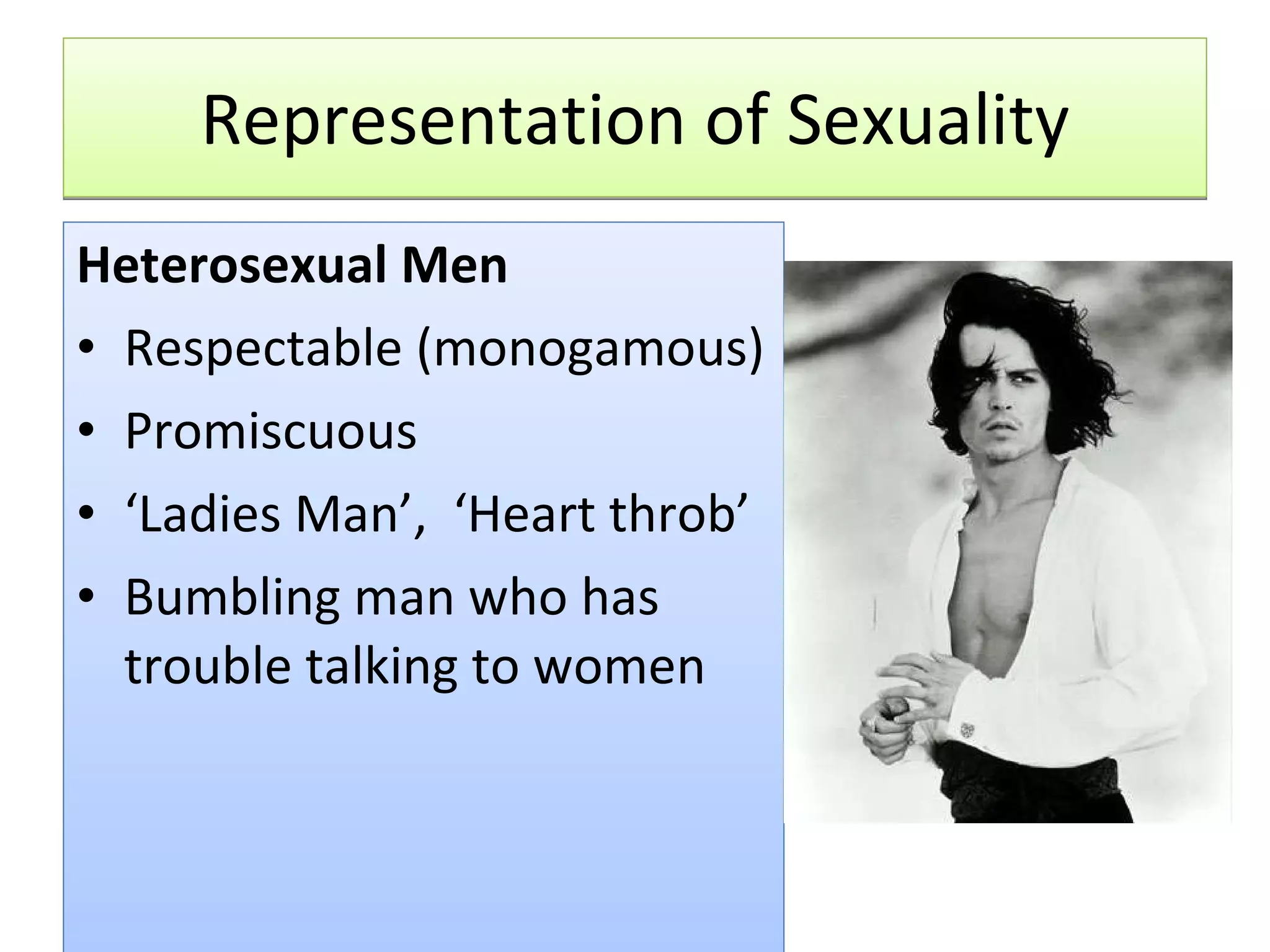 Representation of Sexuality Heterosexual Men Respectable (monogamous) Promiscuous ‘ Ladies Man’,  ‘Heart throb’ Bumbling man who has trouble talking to women 