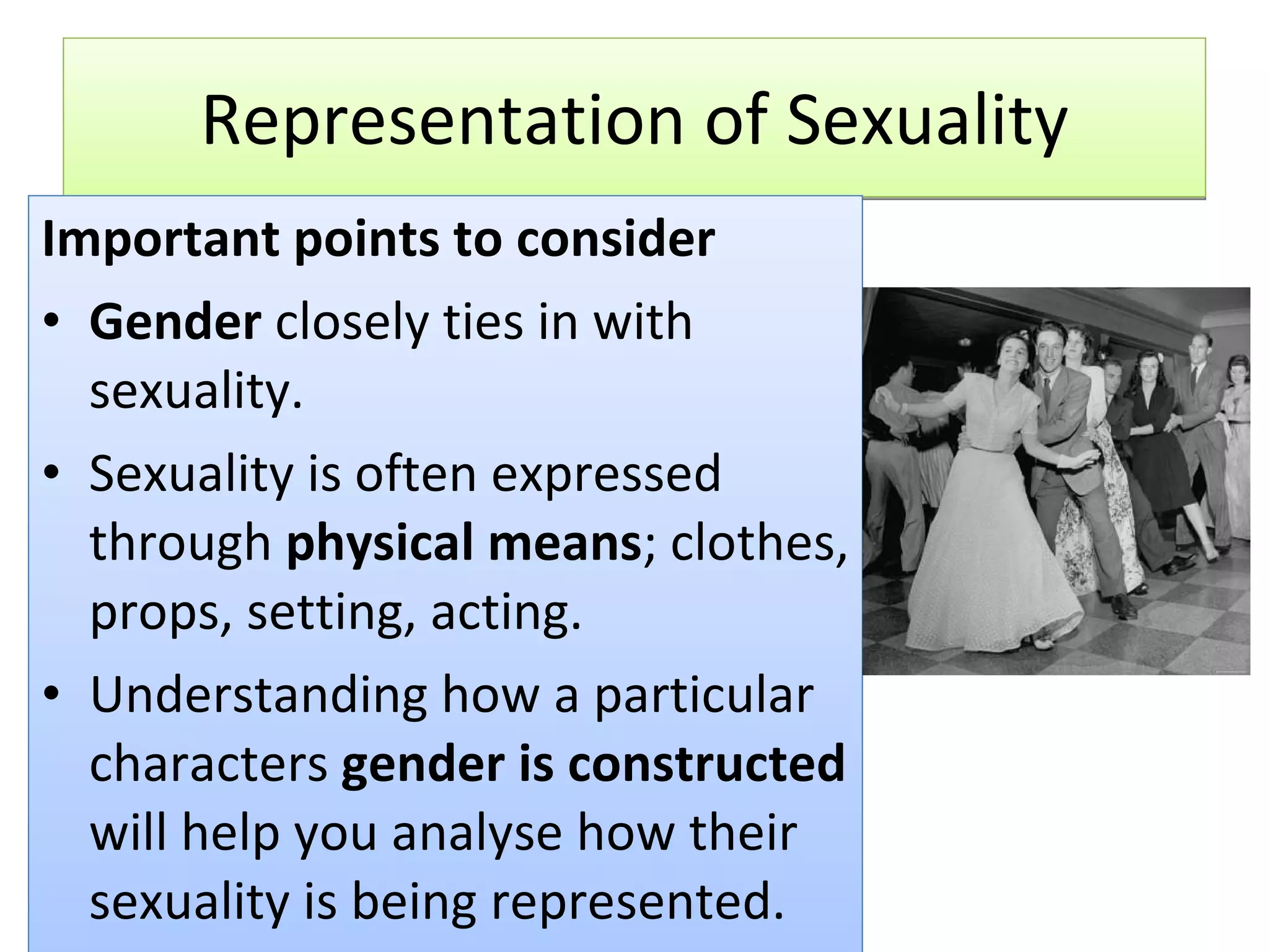 Representation of Sexuality Important points to consider Gender  closely ties in with sexuality. Sexuality is often expressed through  physical means ; clothes, props, setting, acting. Understanding how a particular characters  gender is constructed  will help you analyse how their sexuality is being represented. 