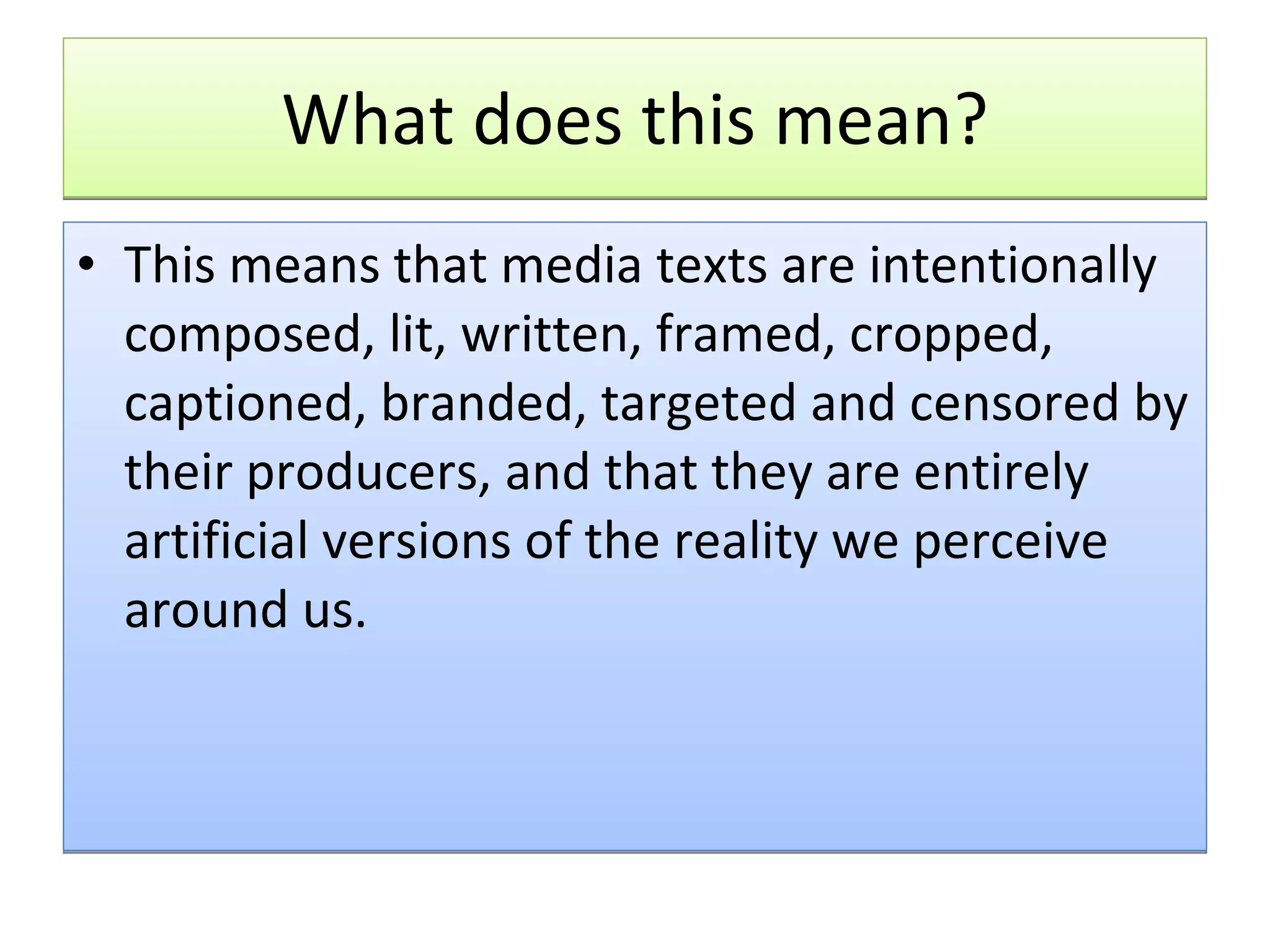 What does this mean? This means that media texts are intentionally composed, lit, written, framed, cropped, captioned, branded, targeted and censored by their producers, and that they are entirely artificial versions of the reality we perceive around us.   
