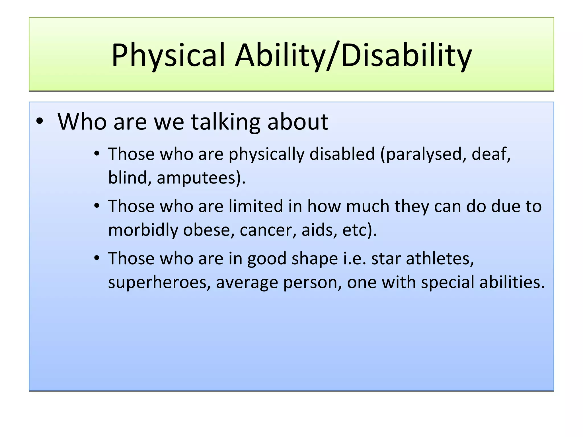 Physical Ability/Disability Who are we talking about Those who are physically disabled (paralysed, deaf, blind, amputees). Those who are limited in how much they can do due to morbidly obese, cancer, aids, etc). Those who are in good shape i.e. star athletes, superheroes, average person, one with special abilities.  