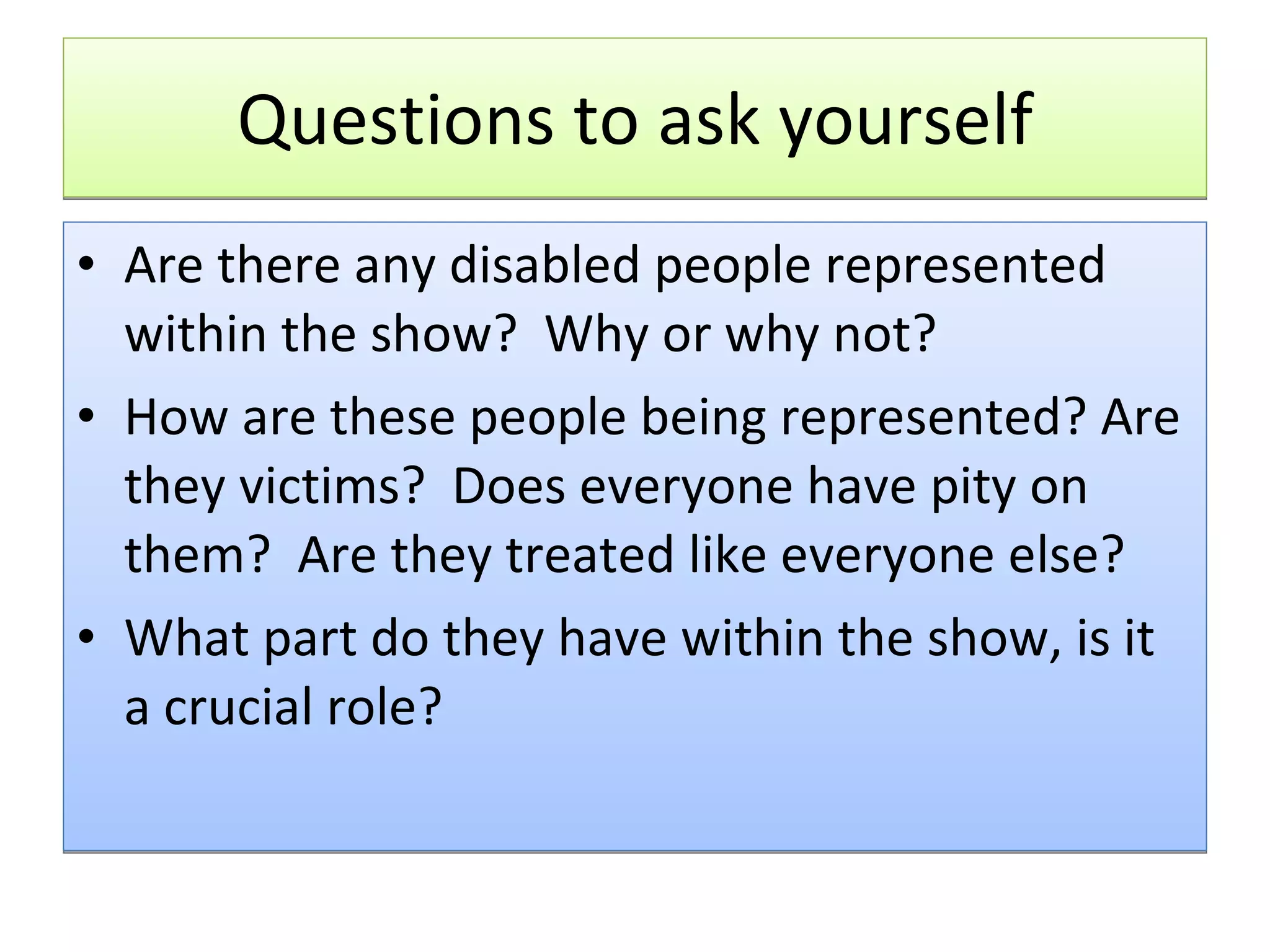 Questions to ask yourself Are there any disabled people represented within the show?  Why or why not? How are these people being represented? Are they victims?  Does everyone have pity on them?  Are they treated like everyone else? What part do they have within the show, is it a crucial role?  