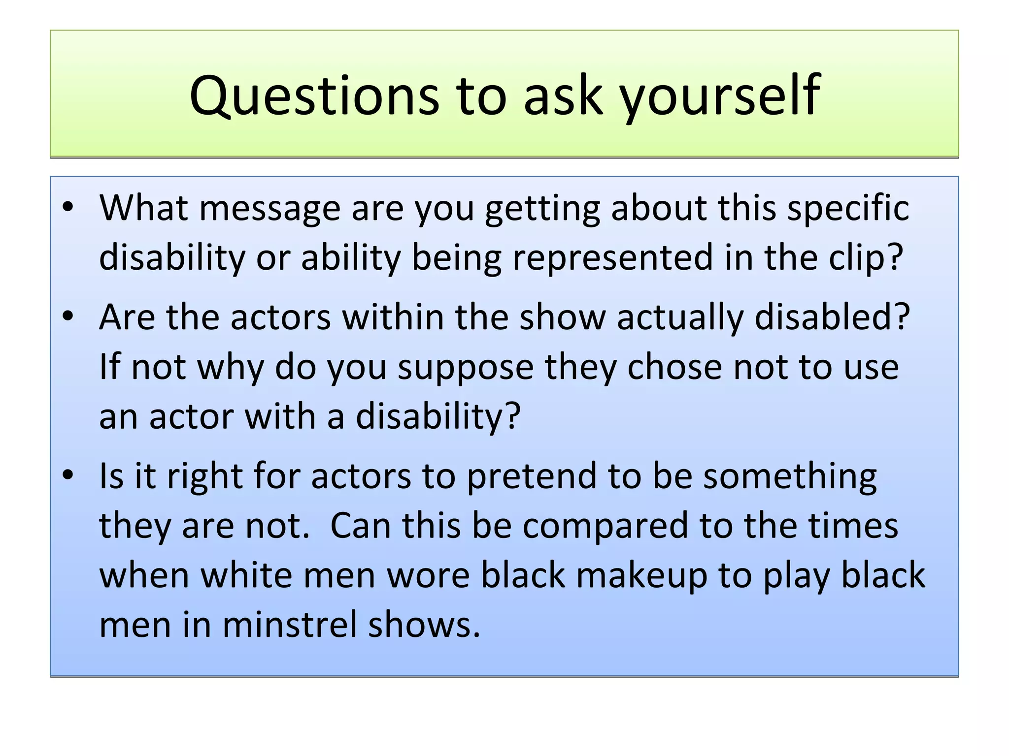 Questions to ask yourself What message are you getting about this specific disability or ability being represented in the clip? Are the actors within the show actually disabled?  If not why do you suppose they chose not to use an actor with a disability? Is it right for actors to pretend to be something they are not.  Can this be compared to the times when white men wore black makeup to play black men in minstrel shows. 