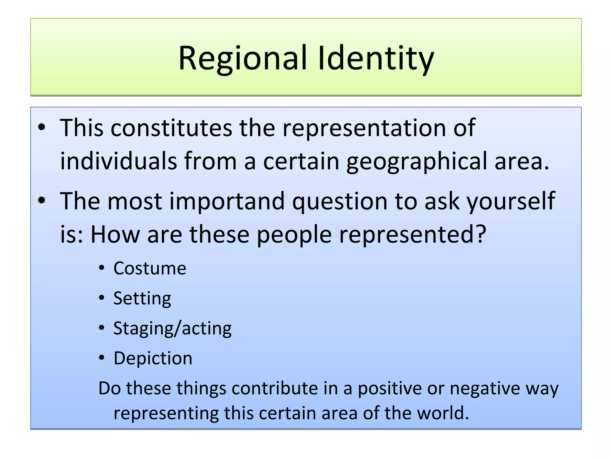 Regional Identity This constitutes the representation of individuals from a certain geographical area.  The most importand question to ask yourself is: How are these people represented? Costume Setting Staging/acting Depiction Do these things contribute in a positive or negative way representing this certain area of the world. 