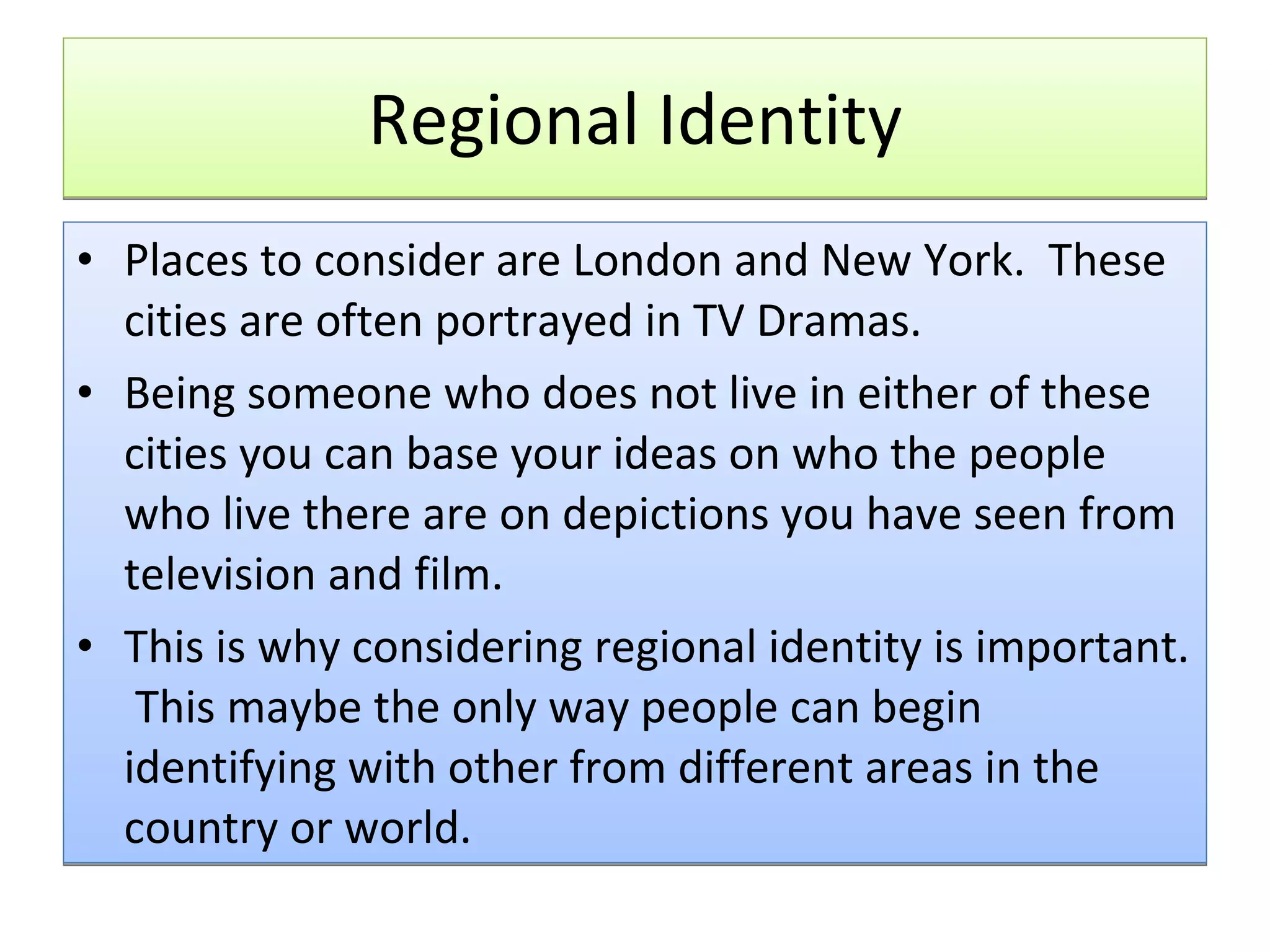 Regional Identity Places to consider are London and New York.  These cities are often portrayed in TV Dramas. Being someone who does not live in either of these cities you can base your ideas on who the people who live there are on depictions you have seen from television and film. This is why considering regional identity is important.  This maybe the only way people can begin identifying with other from different areas in the country or world. 
