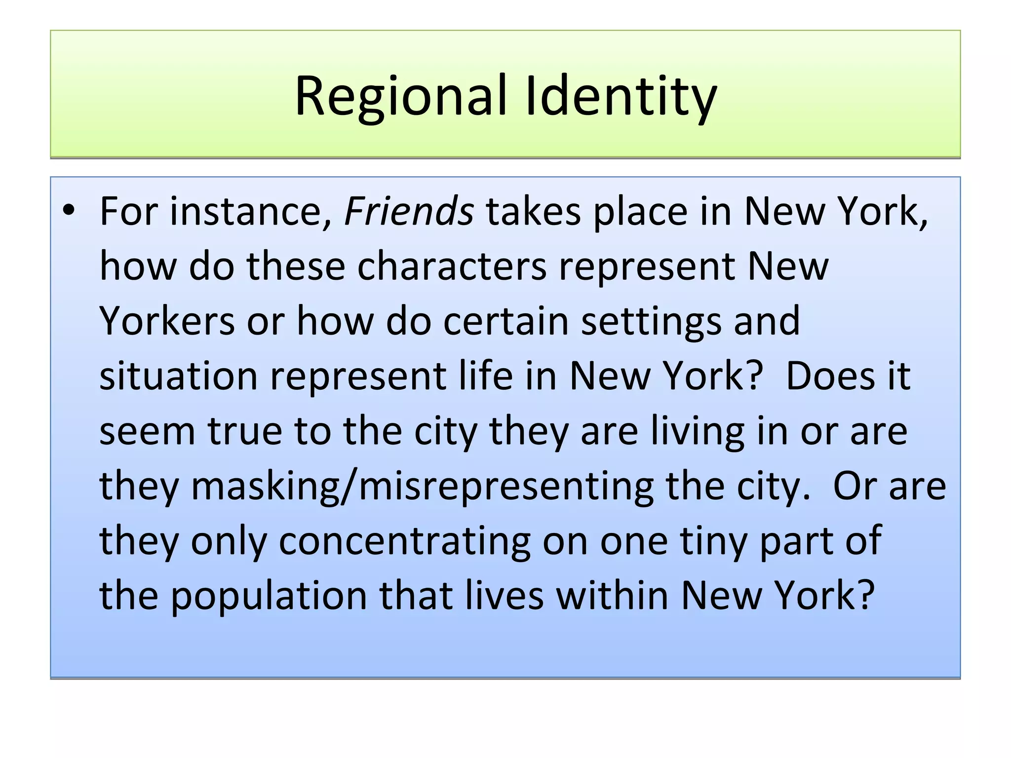 Regional Identity For instance,  Friends  takes place in New York, how do these characters represent New Yorkers or how do certain settings and situation represent life in New York?  Does it seem true to the city they are living in or are they masking/misrepresenting the city.  Or are they only concentrating on one tiny part of the population that lives within New York?  