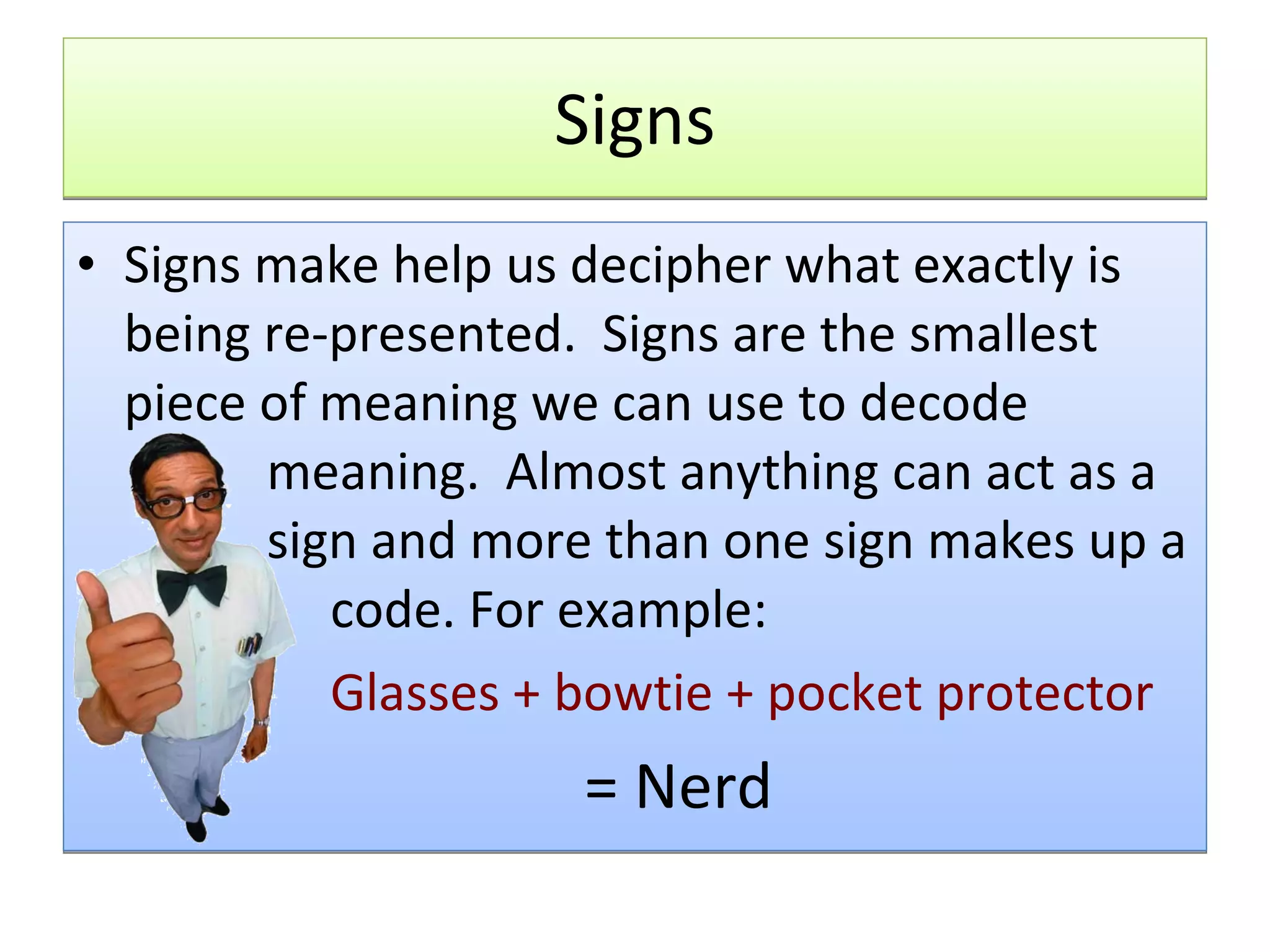 Signs Signs make help us decipher what exactly is being re-presented.  Signs are the smallest piece of meaning we can use to decode  meaning.  Almost anything can act as a  sign and more than one sign makes up a  code. For example: Glasses + bowtie + pocket protector = Nerd 