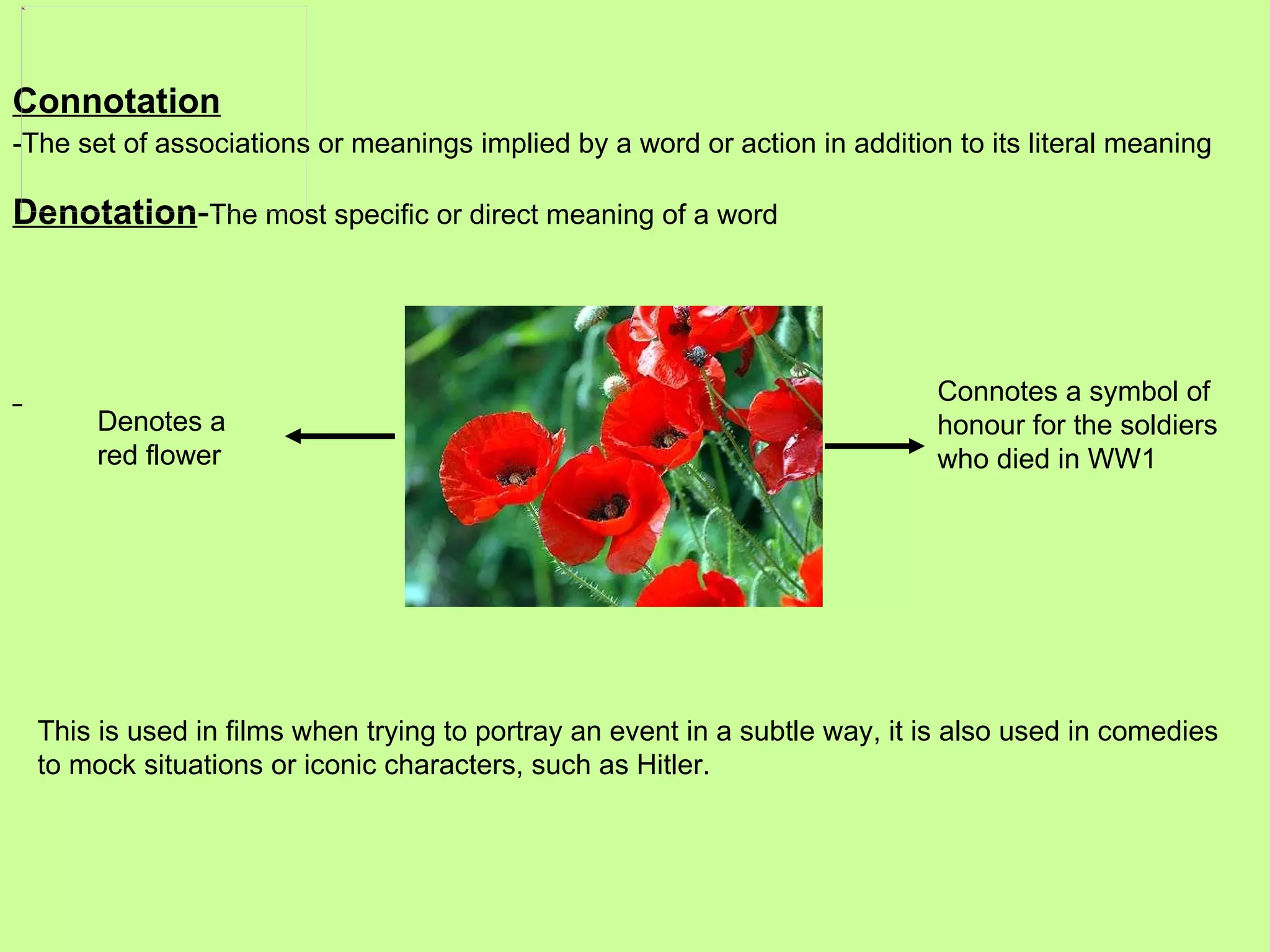 Connotation -The set of associations or meanings implied by a word or action in addition to its literal meaning Denotation - The most specific or direct meaning of a word   Denotes a red flower Connotes a symbol of honour for the soldiers who died in WW1 This is used in films when trying to portray an event in a subtle way, it is also used in comedies to mock situations or iconic characters, such as Hitler. 
