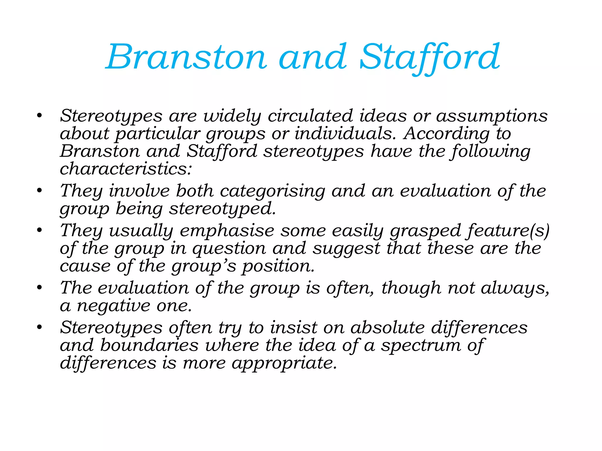 Branston and Stafford
• Stereotypes are widely circulated ideas or assumptions
about particular groups or individuals. According to
Branston and Stafford stereotypes have the following
characteristics:
• They involve both categorising and an evaluation of the
group being stereotyped.
• They usually emphasise some easily grasped feature(s)
of the group in question and suggest that these are the
cause of the group’s position.
• The evaluation of the group is often, though not always,
a negative one.
• Stereotypes often try to insist on absolute differences
and boundaries where the idea of a spectrum of
differences is more appropriate.
 