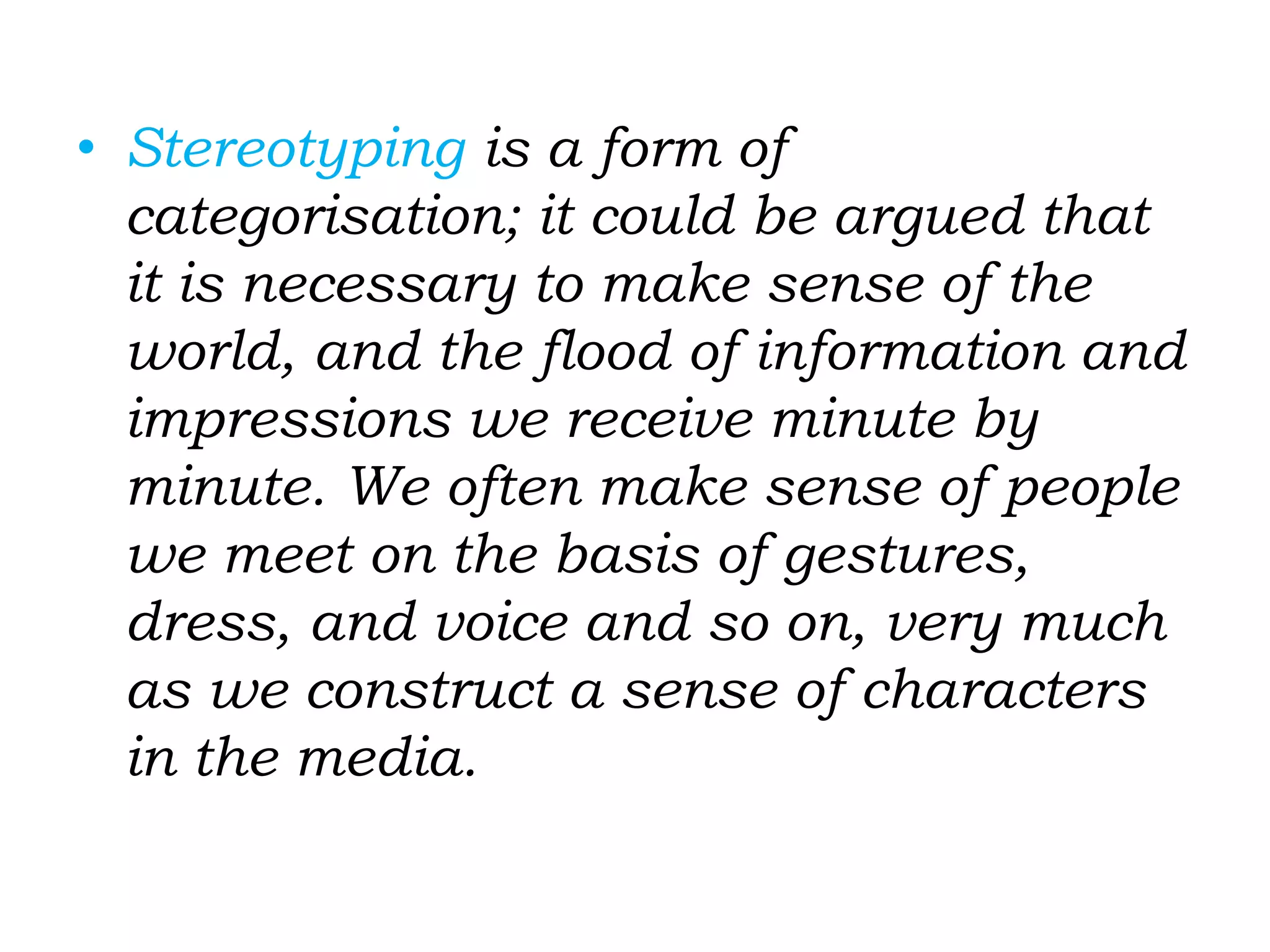 • Stereotyping is a form of
categorisation; it could be argued that
it is necessary to make sense of the
world, and the flood of information and
impressions we receive minute by
minute. We often make sense of people
we meet on the basis of gestures,
dress, and voice and so on, very much
as we construct a sense of characters
in the media.
 