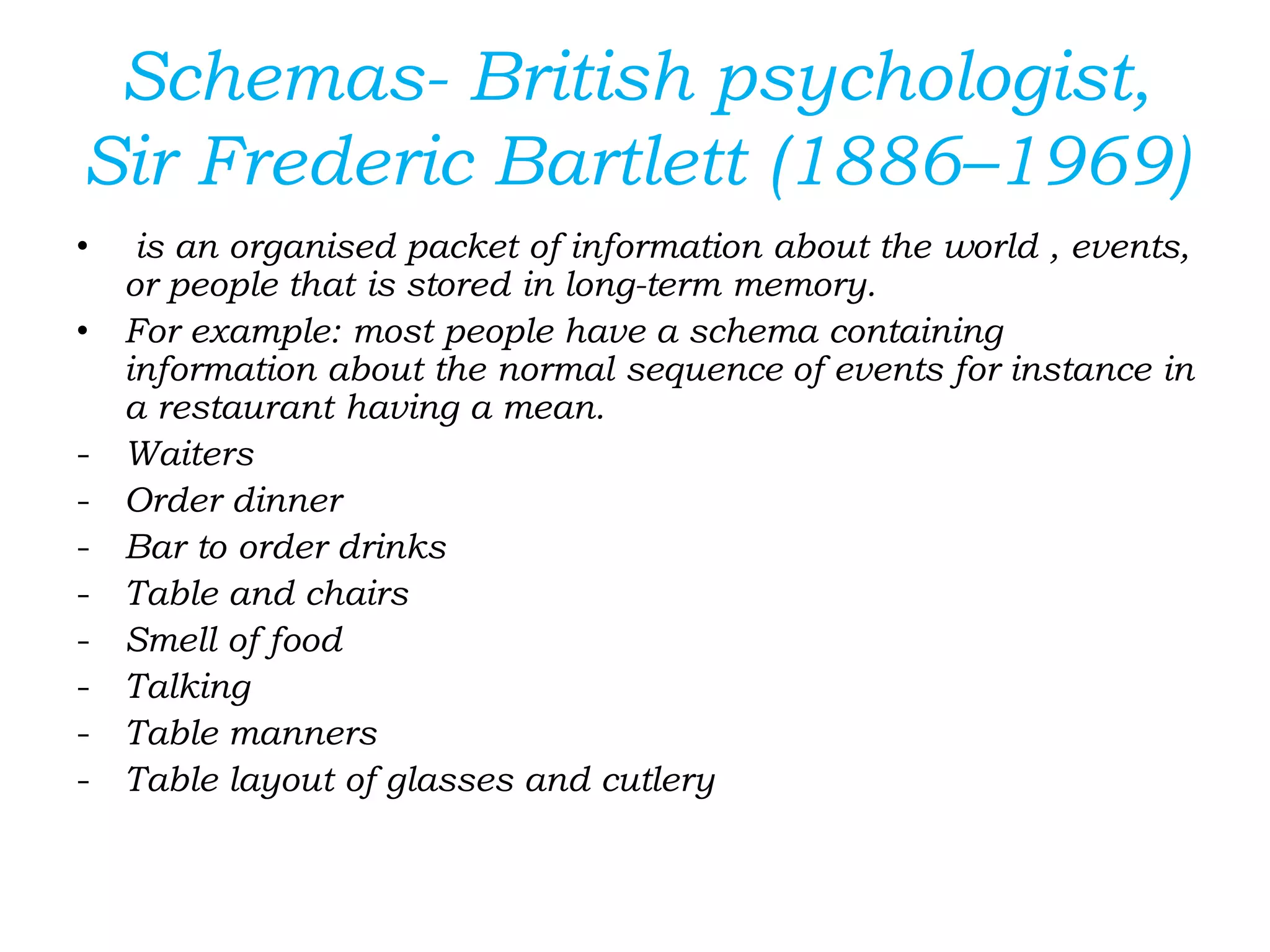 Schemas- British psychologist,
Sir Frederic Bartlett (1886–1969)
• is an organised packet of information about the world , events,
or people that is stored in long-term memory.
• For example: most people have a schema containing
information about the normal sequence of events for instance in
a restaurant having a mean.
- Waiters
- Order dinner
- Bar to order drinks
- Table and chairs
- Smell of food
- Talking
- Table manners
- Table layout of glasses and cutlery
 