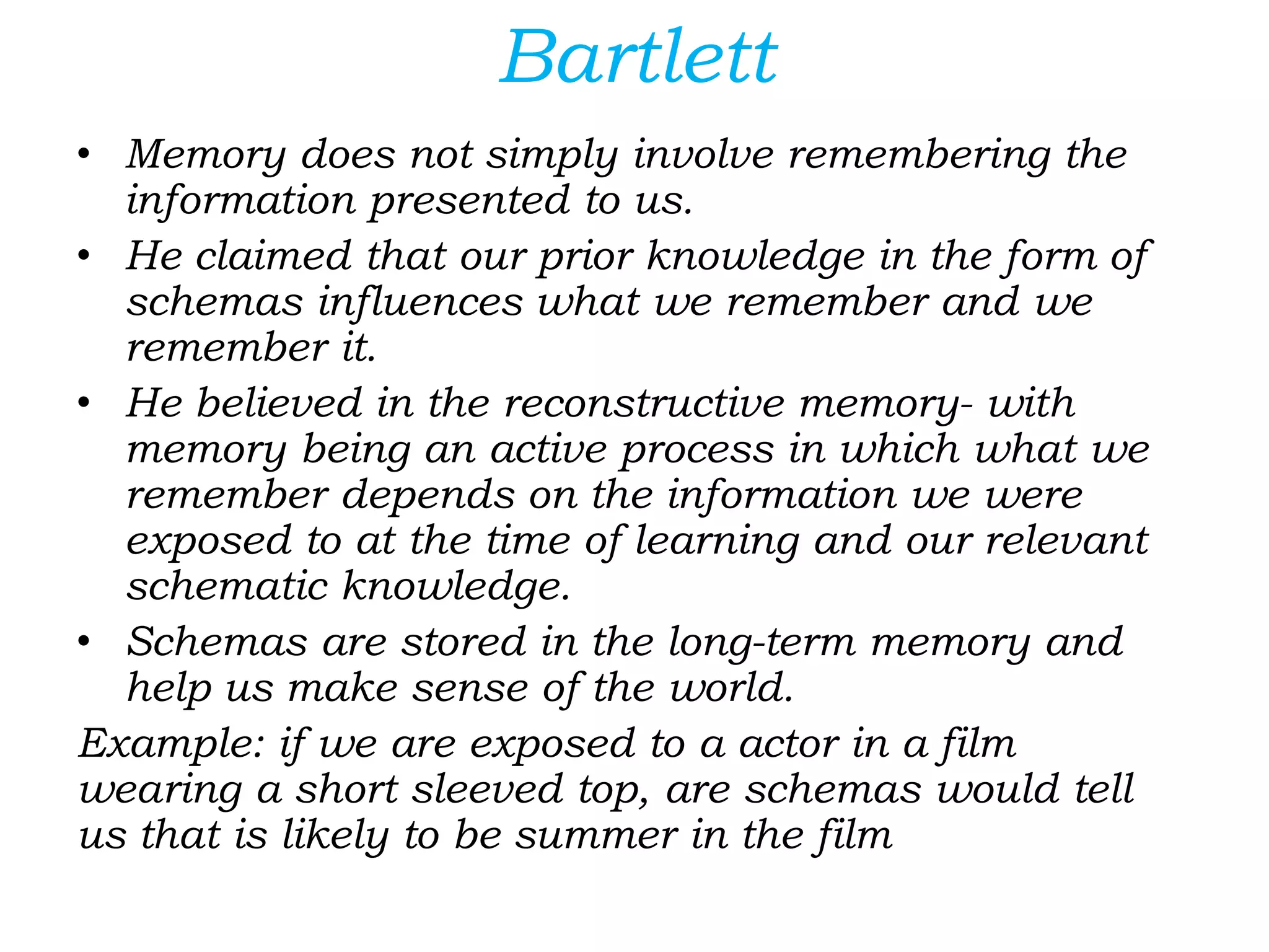 Bartlett
• Memory does not simply involve remembering the
information presented to us.
• He claimed that our prior knowledge in the form of
schemas influences what we remember and we
remember it.
• He believed in the reconstructive memory- with
memory being an active process in which what we
remember depends on the information we were
exposed to at the time of learning and our relevant
schematic knowledge.
• Schemas are stored in the long-term memory and
help us make sense of the world.
Example: if we are exposed to a actor in a film
wearing a short sleeved top, are schemas would tell
us that is likely to be summer in the film
 