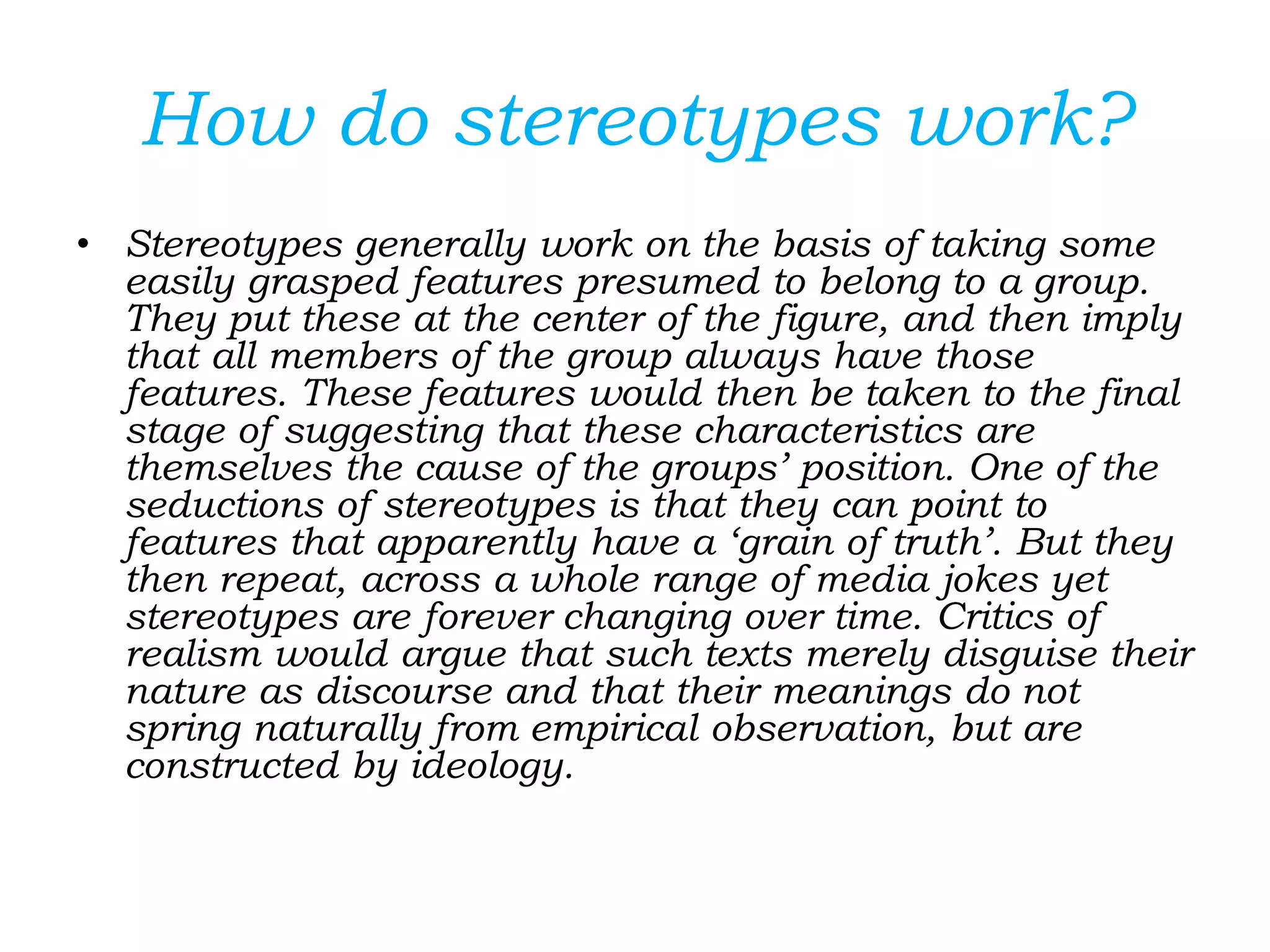 How do stereotypes work?
• Stereotypes generally work on the basis of taking some
easily grasped features presumed to belong to a group.
They put these at the center of the figure, and then imply
that all members of the group always have those
features. These features would then be taken to the final
stage of suggesting that these characteristics are
themselves the cause of the groups’ position. One of the
seductions of stereotypes is that they can point to
features that apparently have a ‘grain of truth’. But they
then repeat, across a whole range of media jokes yet
stereotypes are forever changing over time. Critics of
realism would argue that such texts merely disguise their
nature as discourse and that their meanings do not
spring naturally from empirical observation, but are
constructed by ideology.
 