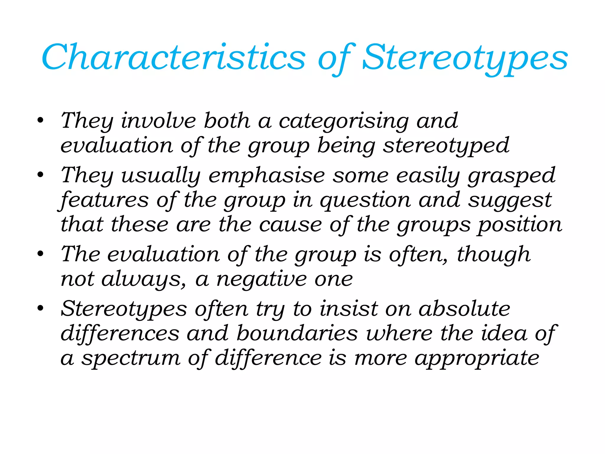 Characteristics of Stereotypes
• They involve both a categorising and
evaluation of the group being stereotyped
• They usually emphasise some easily grasped
features of the group in question and suggest
that these are the cause of the groups position
• The evaluation of the group is often, though
not always, a negative one
• Stereotypes often try to insist on absolute
differences and boundaries where the idea of
a spectrum of difference is more appropriate
 