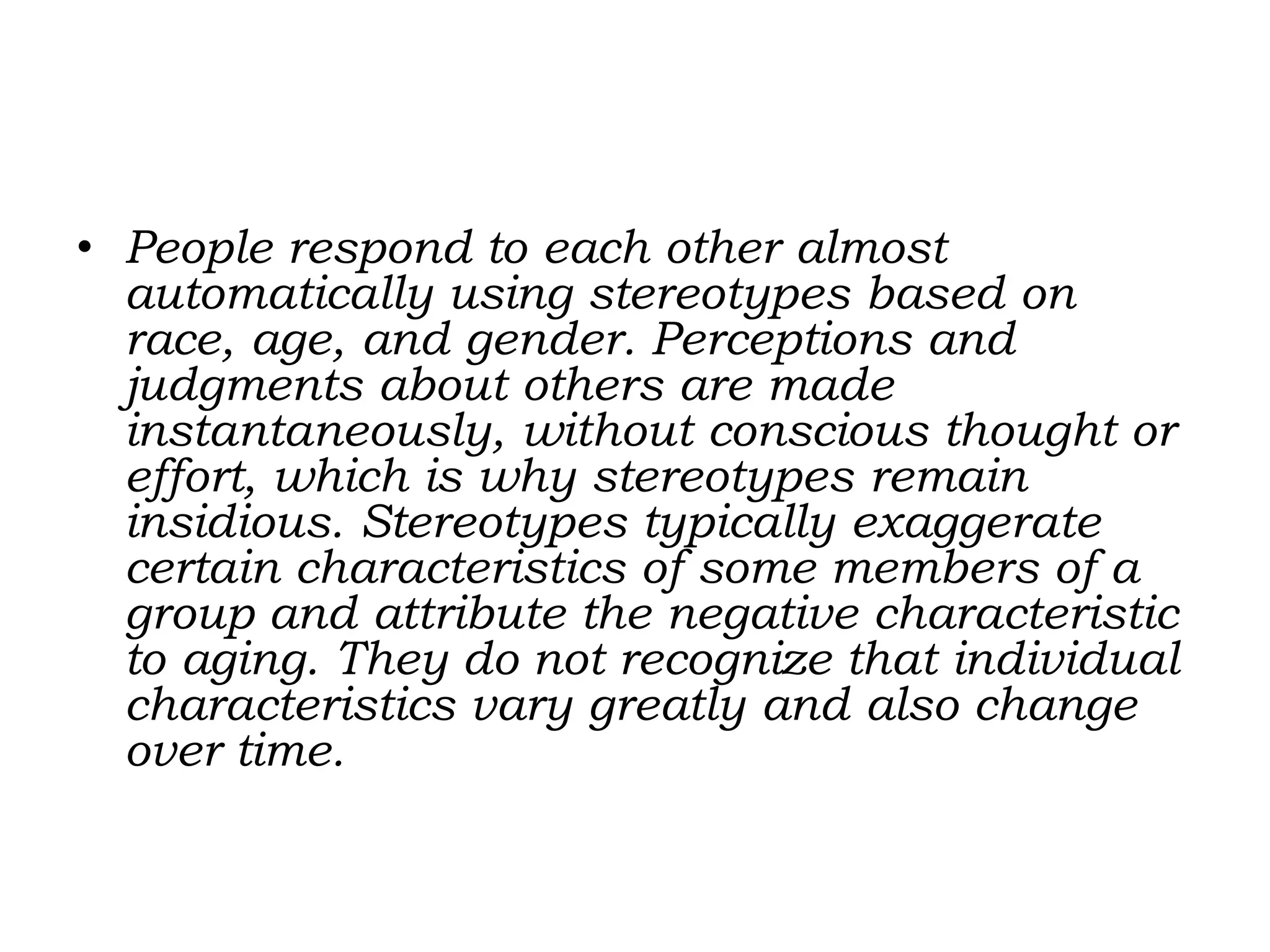 • People respond to each other almost
automatically using stereotypes based on
race, age, and gender. Perceptions and
judgments about others are made
instantaneously, without conscious thought or
effort, which is why stereotypes remain
insidious. Stereotypes typically exaggerate
certain characteristics of some members of a
group and attribute the negative characteristic
to aging. They do not recognize that individual
characteristics vary greatly and also change
over time.
 