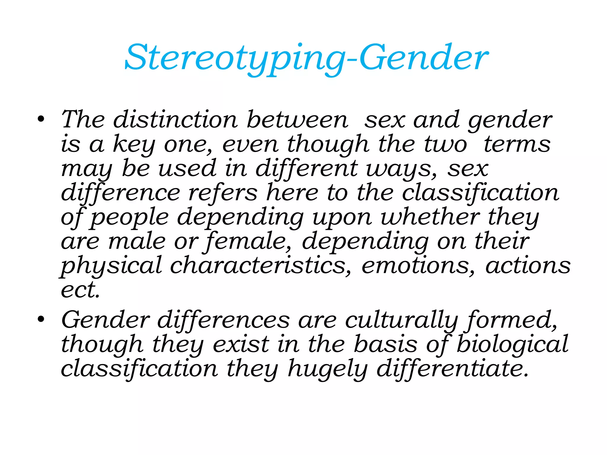 Stereotyping-Gender
• The distinction between sex and gender
is a key one, even though the two terms
may be used in different ways, sex
difference refers here to the classification
of people depending upon whether they
are male or female, depending on their
physical characteristics, emotions, actions
ect.
• Gender differences are culturally formed,
though they exist in the basis of biological
classification they hugely differentiate.
 