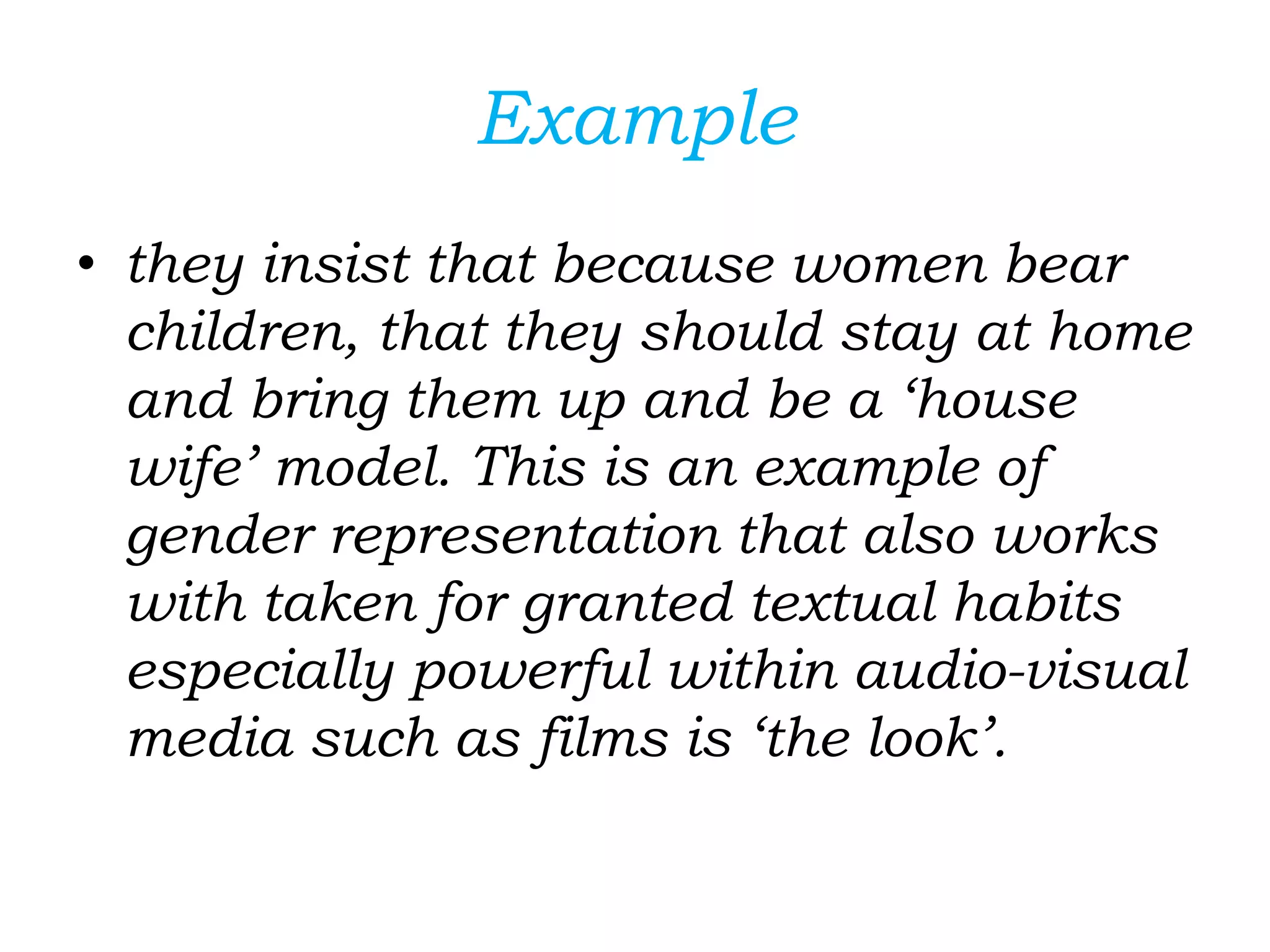 Example
• they insist that because women bear
children, that they should stay at home
and bring them up and be a ‘house
wife’ model. This is an example of
gender representation that also works
with taken for granted textual habits
especially powerful within audio-visual
media such as films is ‘the look’.
 