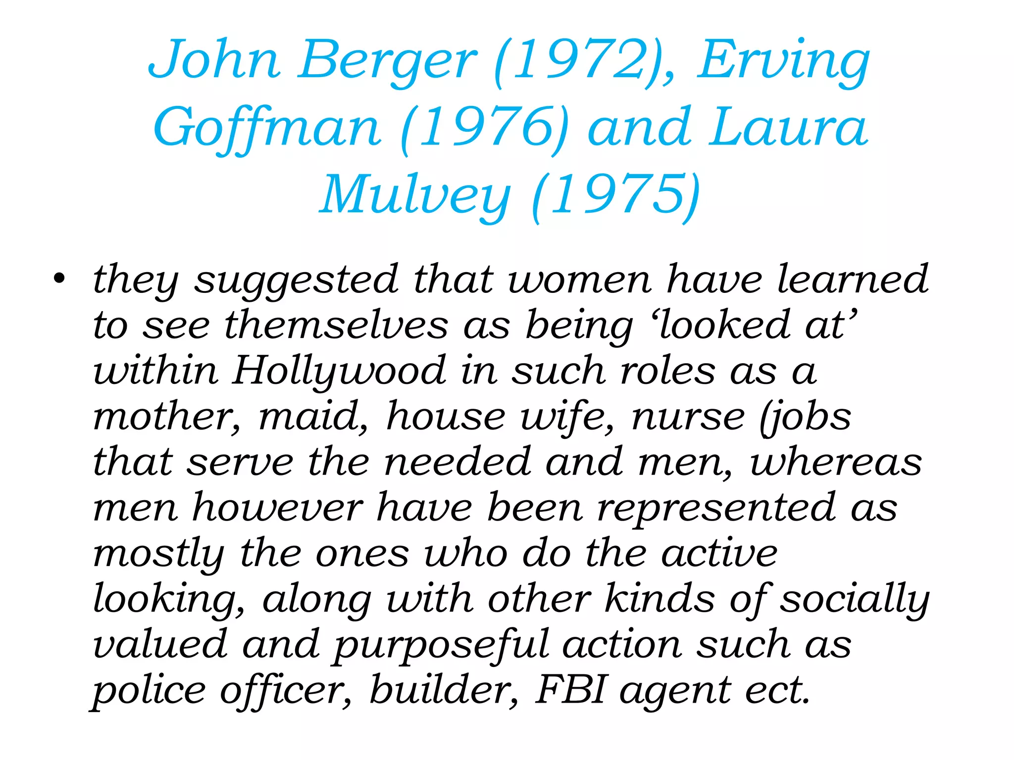 John Berger (1972), Erving
Goffman (1976) and Laura
Mulvey (1975)
• they suggested that women have learned
to see themselves as being ‘looked at’
within Hollywood in such roles as a
mother, maid, house wife, nurse (jobs
that serve the needed and men, whereas
men however have been represented as
mostly the ones who do the active
looking, along with other kinds of socially
valued and purposeful action such as
police officer, builder, FBI agent ect.
 
