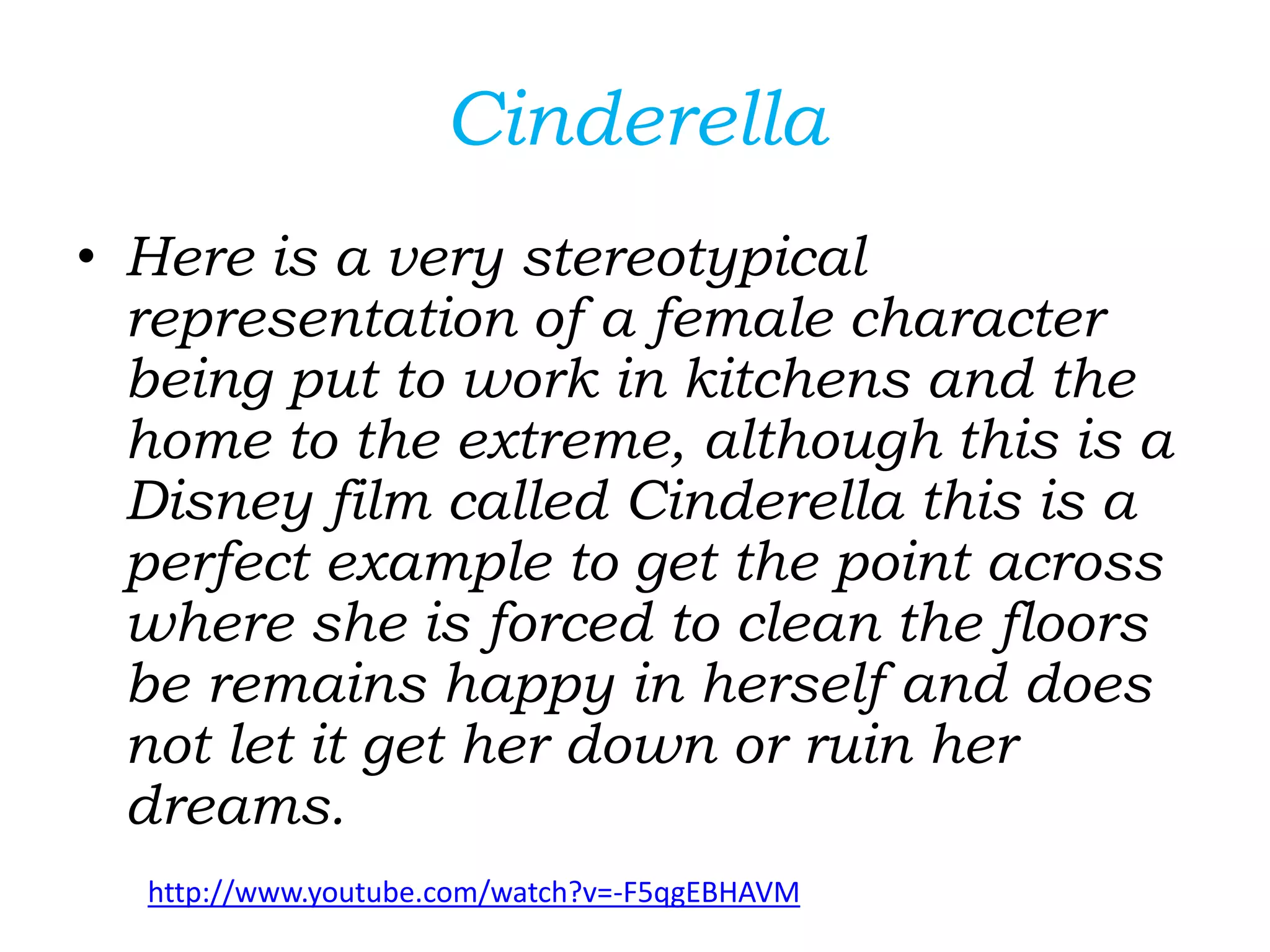 Cinderella
• Here is a very stereotypical
representation of a female character
being put to work in kitchens and the
home to the extreme, although this is a
Disney film called Cinderella this is a
perfect example to get the point across
where she is forced to clean the floors
be remains happy in herself and does
not let it get her down or ruin her
dreams.
http://www.youtube.com/watch?v=-F5qgEBHAVM
 
