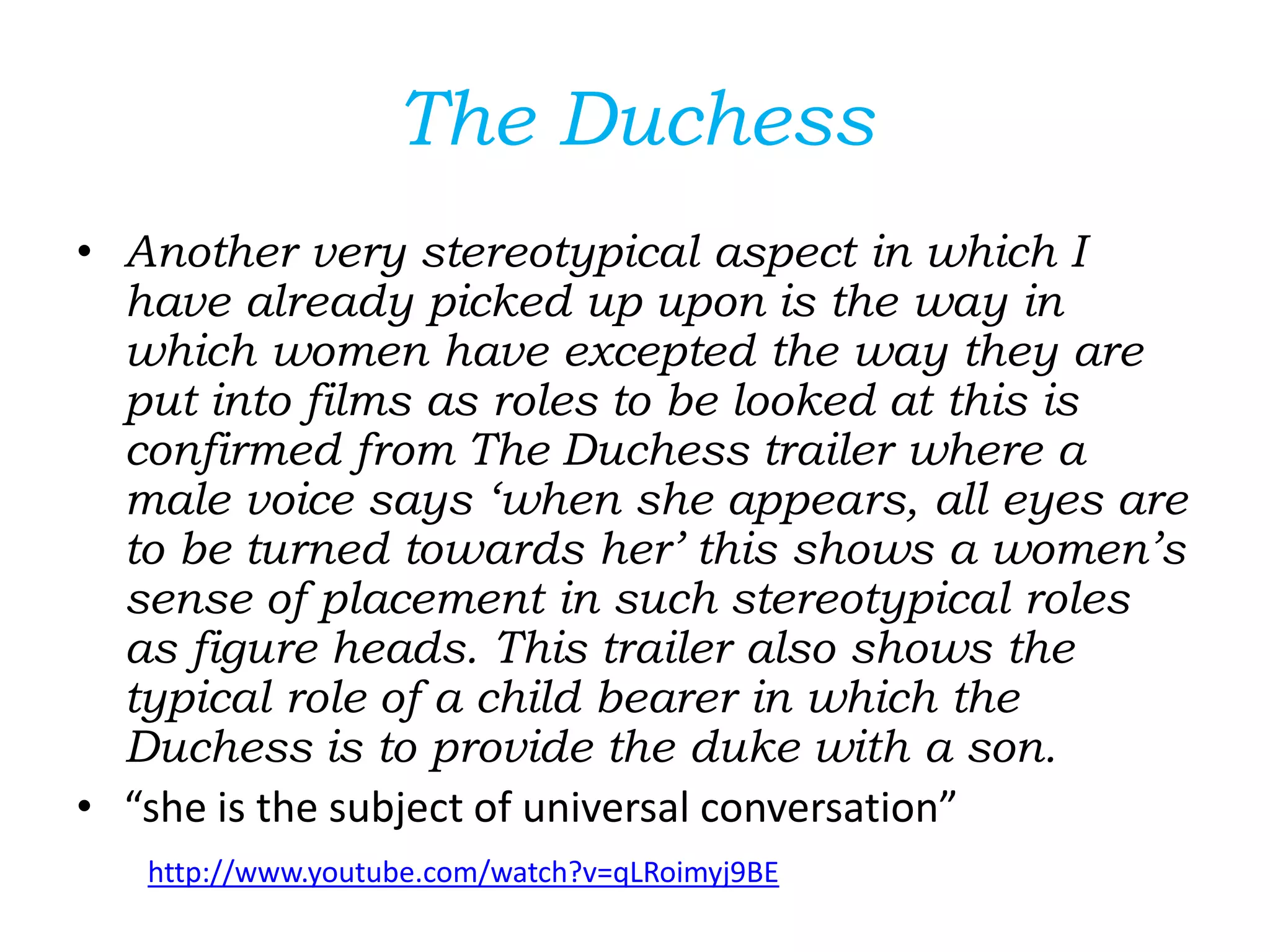 The Duchess
• Another very stereotypical aspect in which I
have already picked up upon is the way in
which women have excepted the way they are
put into films as roles to be looked at this is
confirmed from The Duchess trailer where a
male voice says ‘when she appears, all eyes are
to be turned towards her’ this shows a women’s
sense of placement in such stereotypical roles
as figure heads. This trailer also shows the
typical role of a child bearer in which the
Duchess is to provide the duke with a son.
• “she is the subject of universal conversation”
http://www.youtube.com/watch?v=qLRoimyj9BE
 
