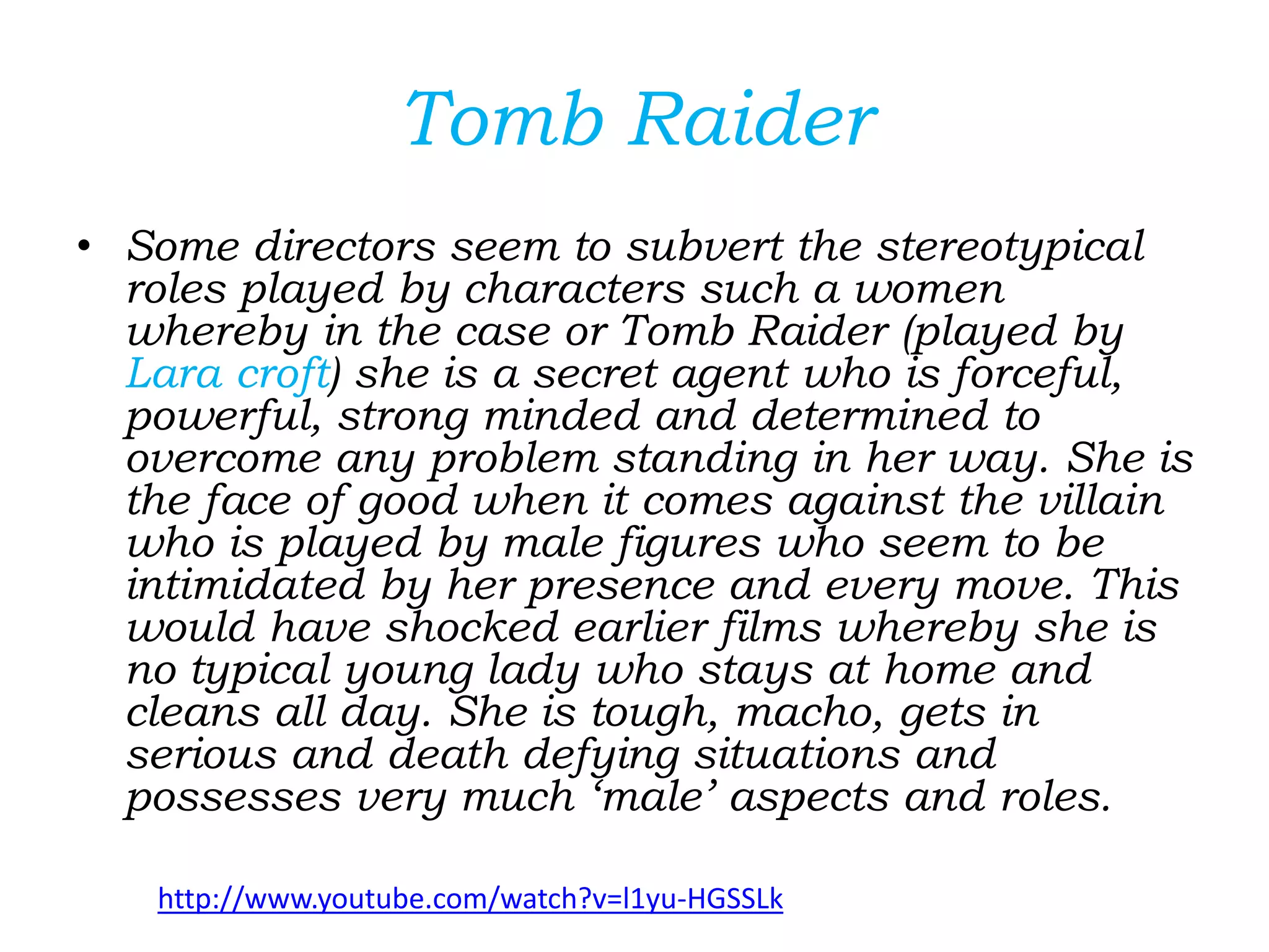 Tomb Raider
• Some directors seem to subvert the stereotypical
roles played by characters such a women
whereby in the case or Tomb Raider (played by
Lara croft) she is a secret agent who is forceful,
powerful, strong minded and determined to
overcome any problem standing in her way. She is
the face of good when it comes against the villain
who is played by male figures who seem to be
intimidated by her presence and every move. This
would have shocked earlier films whereby she is
no typical young lady who stays at home and
cleans all day. She is tough, macho, gets in
serious and death defying situations and
possesses very much ‘male’ aspects and roles.
http://www.youtube.com/watch?v=l1yu-HGSSLk
 