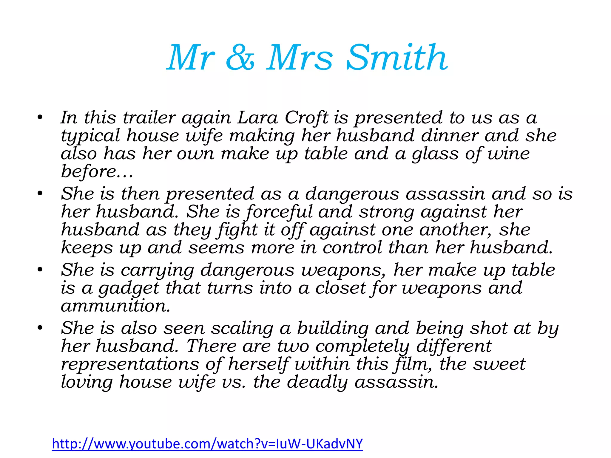 Mr & Mrs Smith
• In this trailer again Lara Croft is presented to us as a
typical house wife making her husband dinner and she
also has her own make up table and a glass of wine
before…
• She is then presented as a dangerous assassin and so is
her husband. She is forceful and strong against her
husband as they fight it off against one another, she
keeps up and seems more in control than her husband.
• She is carrying dangerous weapons, her make up table
is a gadget that turns into a closet for weapons and
ammunition.
• She is also seen scaling a building and being shot at by
her husband. There are two completely different
representations of herself within this film, the sweet
loving house wife vs. the deadly assassin.
http://www.youtube.com/watch?v=IuW-UKadvNY
 