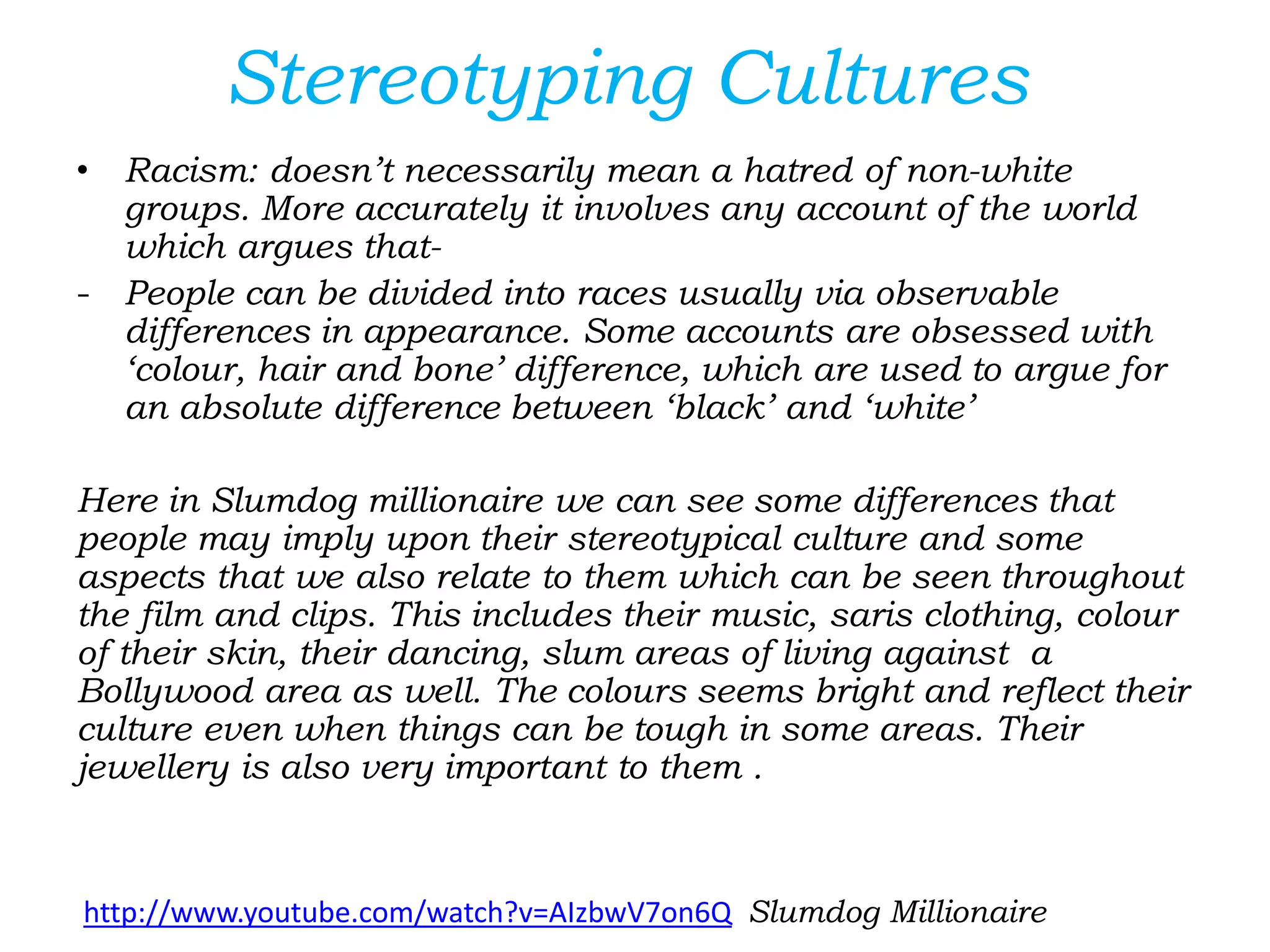 Stereotyping Cultures
• Racism: doesn’t necessarily mean a hatred of non-white
groups. More accurately it involves any account of the world
which argues that-
- People can be divided into races usually via observable
differences in appearance. Some accounts are obsessed with
‘colour, hair and bone’ difference, which are used to argue for
an absolute difference between ‘black’ and ‘white’
Here in Slumdog millionaire we can see some differences that
people may imply upon their stereotypical culture and some
aspects that we also relate to them which can be seen throughout
the film and clips. This includes their music, saris clothing, colour
of their skin, their dancing, slum areas of living against a
Bollywood area as well. The colours seems bright and reflect their
culture even when things can be tough in some areas. Their
jewellery is also very important to them .
http://www.youtube.com/watch?v=AIzbwV7on6Q Slumdog Millionaire
 