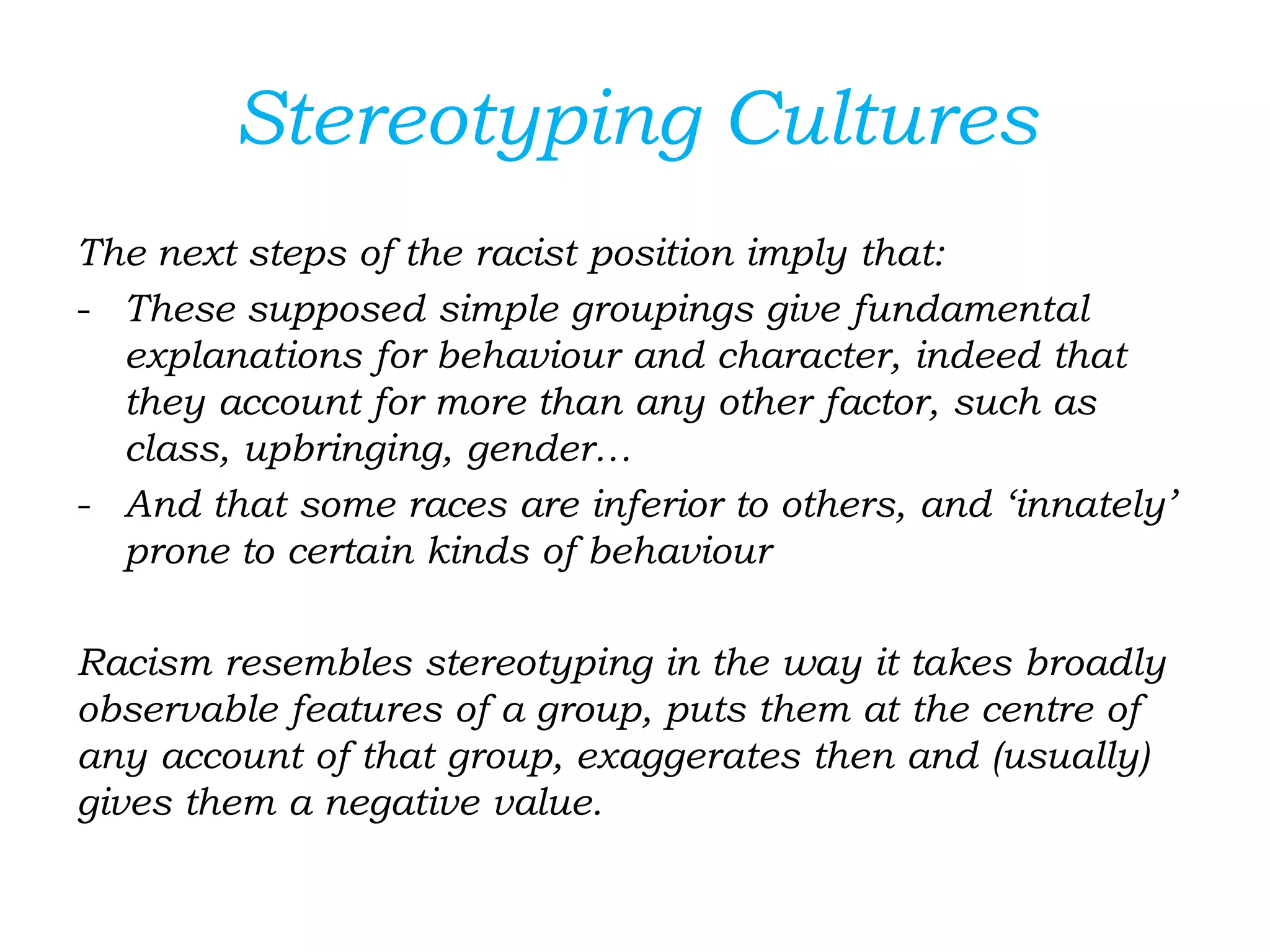 Stereotyping Cultures
The next steps of the racist position imply that:
- These supposed simple groupings give fundamental
explanations for behaviour and character, indeed that
they account for more than any other factor, such as
class, upbringing, gender…
- And that some races are inferior to others, and ‘innately’
prone to certain kinds of behaviour
Racism resembles stereotyping in the way it takes broadly
observable features of a group, puts them at the centre of
any account of that group, exaggerates then and (usually)
gives them a negative value.
 