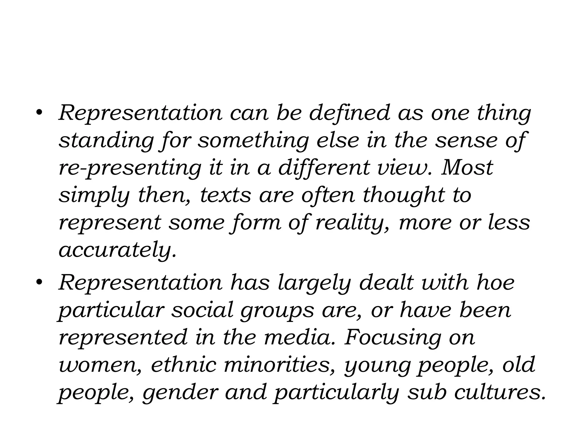 • Representation can be defined as one thing
standing for something else in the sense of
re-presenting it in a different view. Most
simply then, texts are often thought to
represent some form of reality, more or less
accurately.
• Representation has largely dealt with hoe
particular social groups are, or have been
represented in the media. Focusing on
women, ethnic minorities, young people, old
people, gender and particularly sub cultures.
 