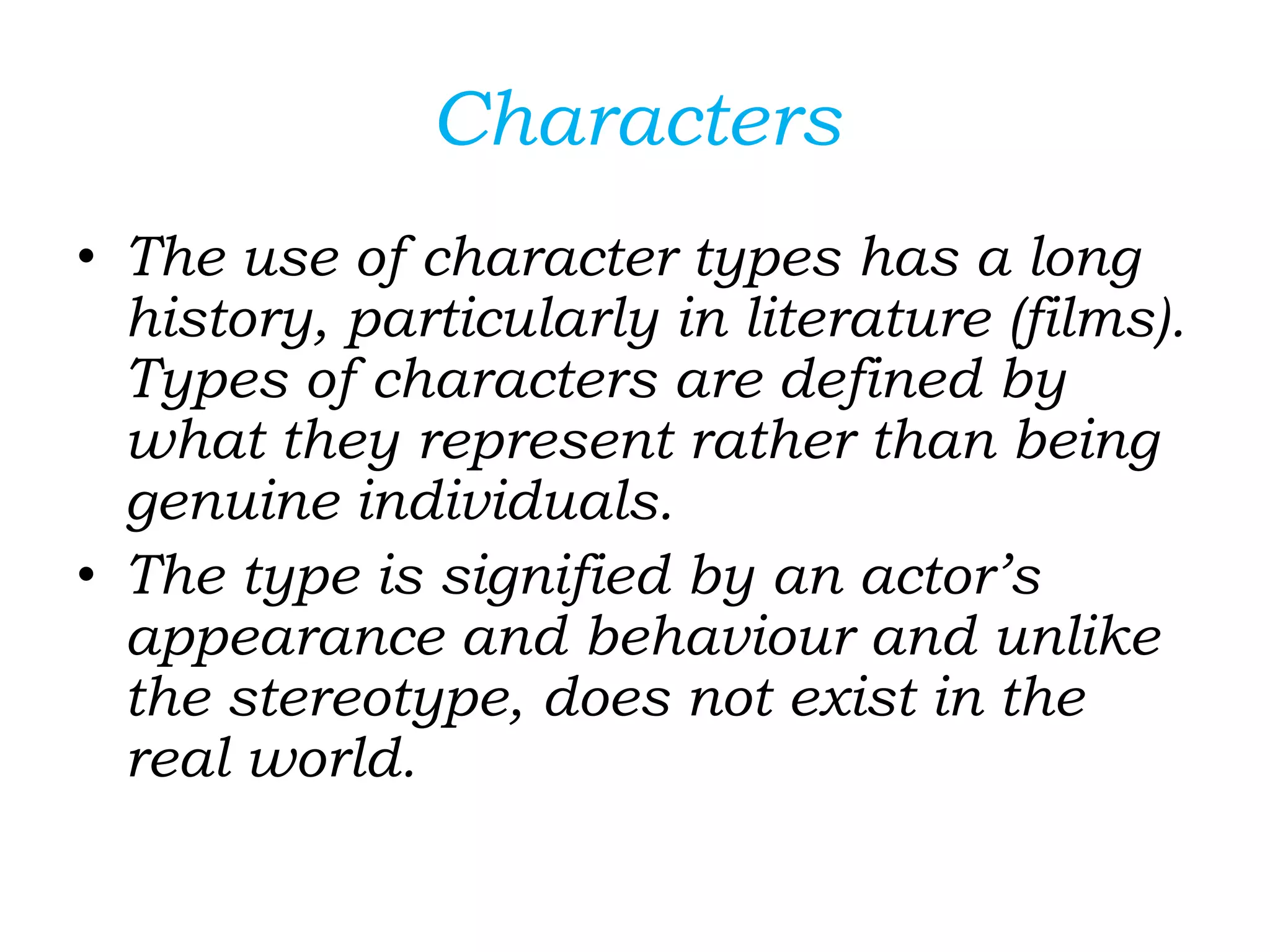 Characters
• The use of character types has a long
history, particularly in literature (films).
Types of characters are defined by
what they represent rather than being
genuine individuals.
• The type is signified by an actor’s
appearance and behaviour and unlike
the stereotype, does not exist in the
real world.
 