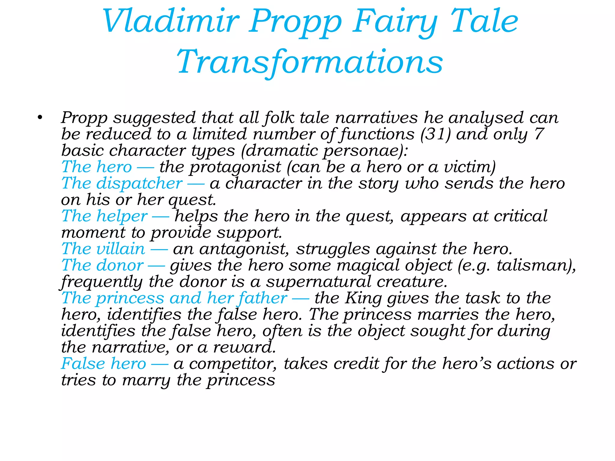 Vladimir Propp Fairy Tale
Transformations
• Propp suggested that all folk tale narratives he analysed can
be reduced to a limited number of functions (31) and only 7
basic character types (dramatic personae):
The hero — the protagonist (can be a hero or a victim)
The dispatcher — a character in the story who sends the hero
on his or her quest.
The helper — helps the hero in the quest, appears at critical
moment to provide support.
The villain — an antagonist, struggles against the hero.
The donor — gives the hero some magical object (e.g. talisman),
frequently the donor is a supernatural creature.
The princess and her father — the King gives the task to the
hero, identifies the false hero. The princess marries the hero,
identifies the false hero, often is the object sought for during
the narrative, or a reward.
False hero — a competitor, takes credit for the hero’s actions or
tries to marry the princess
 