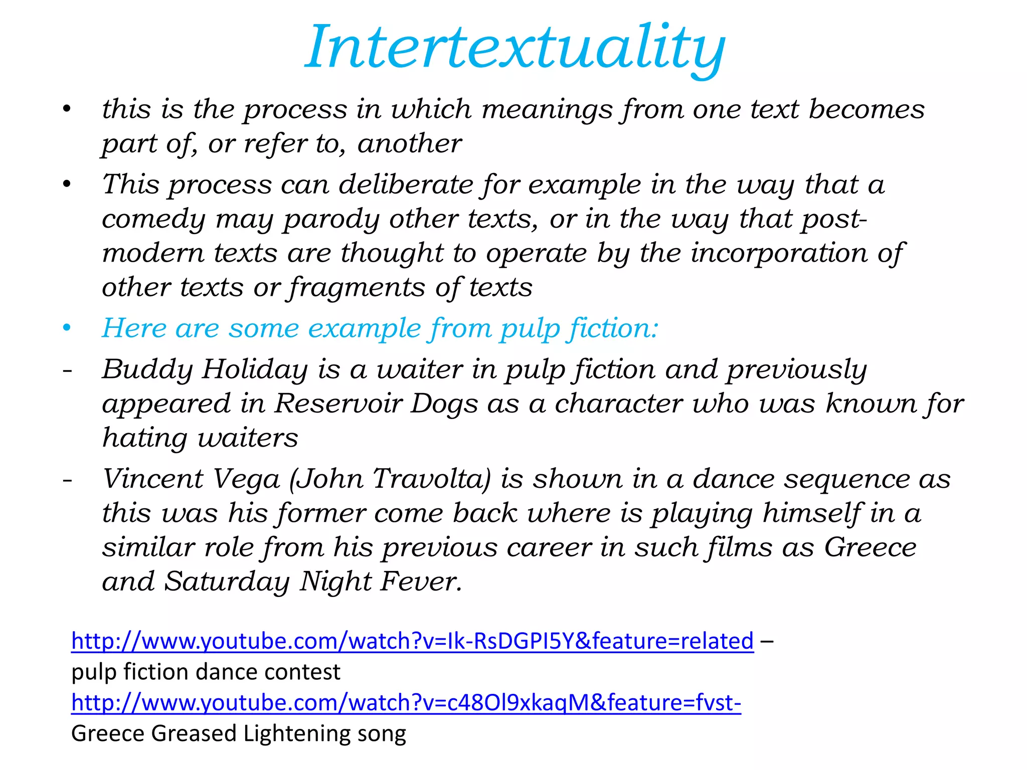 Intertextuality
• this is the process in which meanings from one text becomes
part of, or refer to, another
• This process can deliberate for example in the way that a
comedy may parody other texts, or in the way that post-
modern texts are thought to operate by the incorporation of
other texts or fragments of texts
• Here are some example from pulp fiction:
- Buddy Holiday is a waiter in pulp fiction and previously
appeared in Reservoir Dogs as a character who was known for
hating waiters
- Vincent Vega (John Travolta) is shown in a dance sequence as
this was his former come back where is playing himself in a
similar role from his previous career in such films as Greece
and Saturday Night Fever.
http://www.youtube.com/watch?v=Ik-RsDGPI5Y&feature=related –
pulp fiction dance contest
http://www.youtube.com/watch?v=c48Ol9xkaqM&feature=fvst-
Greece Greased Lightening song
 