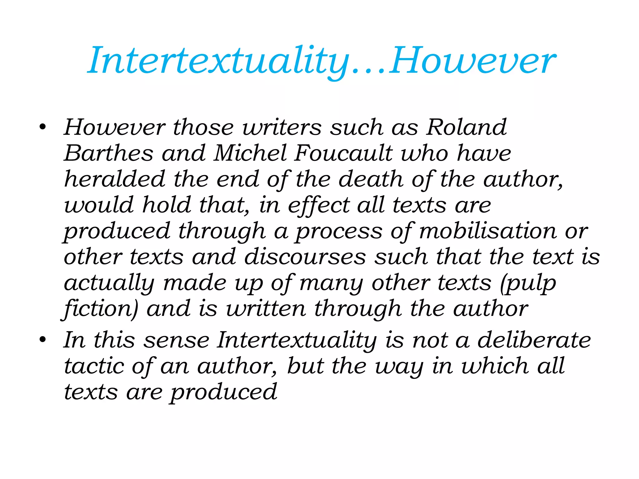 Intertextuality…However
• However those writers such as Roland
Barthes and Michel Foucault who have
heralded the end of the death of the author,
would hold that, in effect all texts are
produced through a process of mobilisation or
other texts and discourses such that the text is
actually made up of many other texts (pulp
fiction) and is written through the author
• In this sense Intertextuality is not a deliberate
tactic of an author, but the way in which all
texts are produced
 