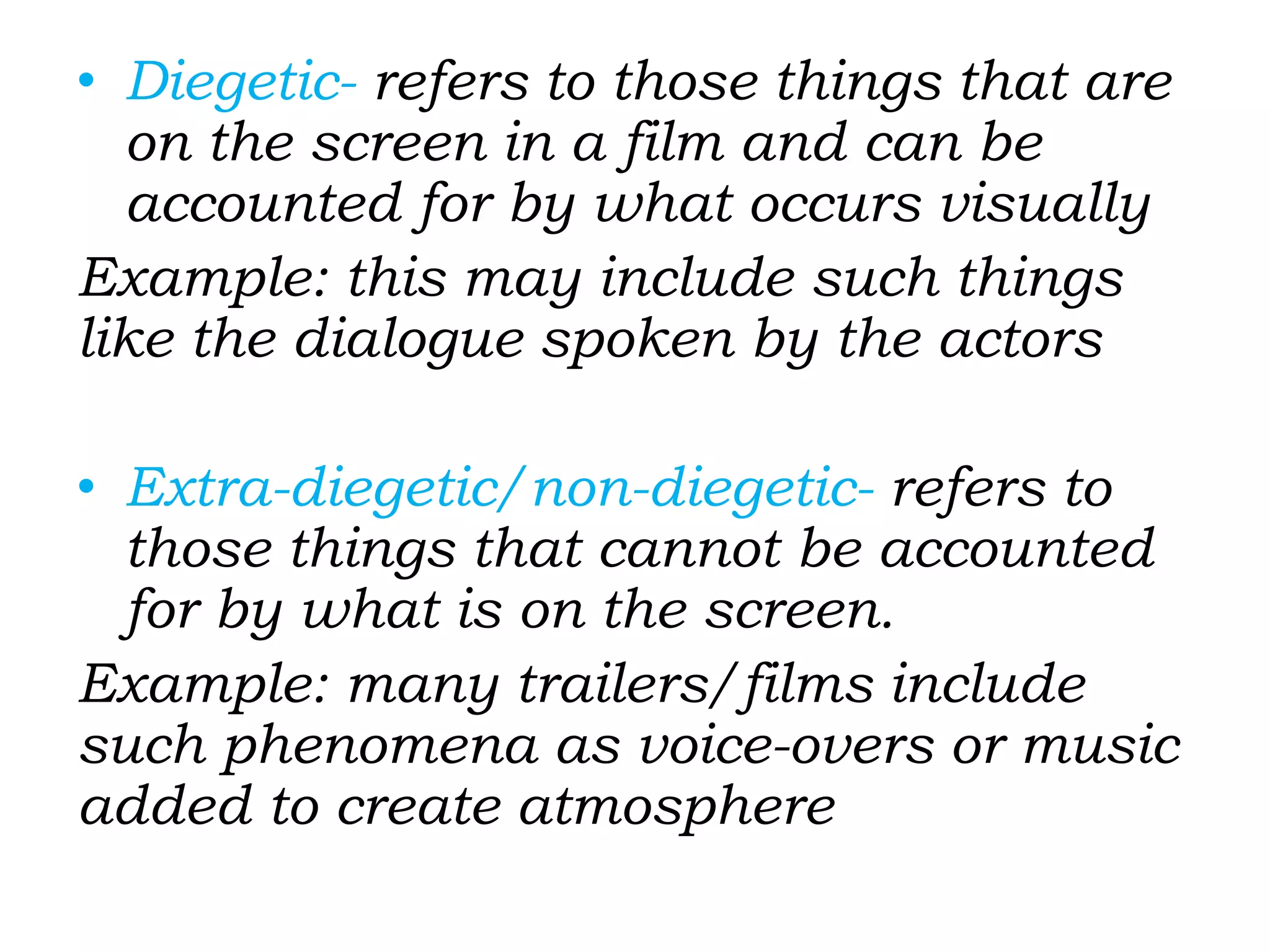 • Diegetic- refers to those things that are
on the screen in a film and can be
accounted for by what occurs visually
Example: this may include such things
like the dialogue spoken by the actors
• Extra-diegetic/non-diegetic- refers to
those things that cannot be accounted
for by what is on the screen.
Example: many trailers/films include
such phenomena as voice-overs or music
added to create atmosphere
 