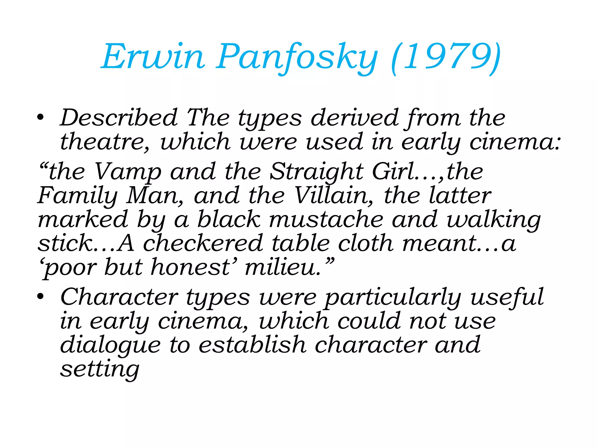 Erwin Panfosky (1979)
• Described The types derived from the
theatre, which were used in early cinema:
“the Vamp and the Straight Girl…,the
Family Man, and the Villain, the latter
marked by a black mustache and walking
stick…A checkered table cloth meant…a
‘poor but honest’ milieu.”
• Character types were particularly useful
in early cinema, which could not use
dialogue to establish character and
setting
 