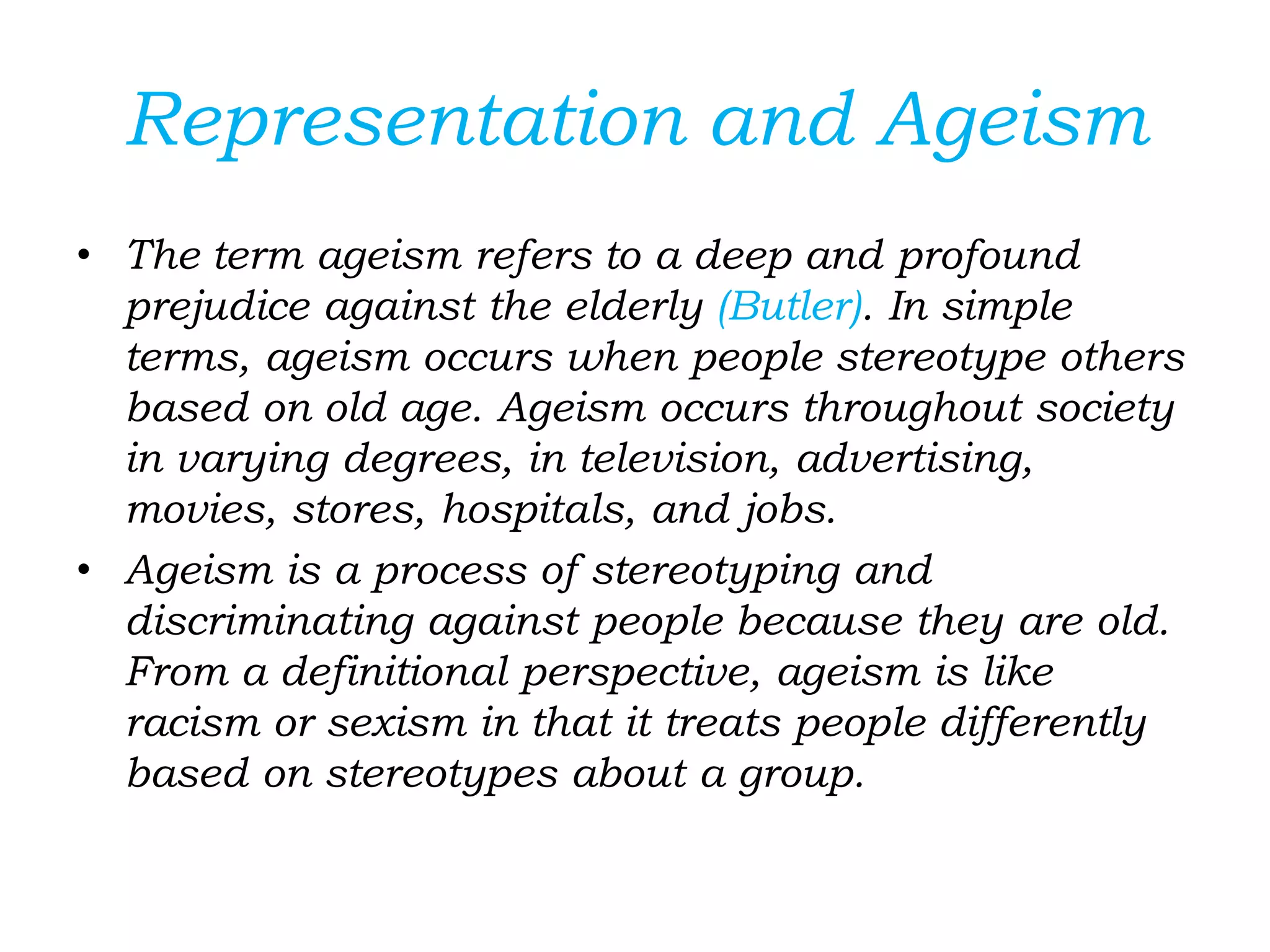 Representation and Ageism
• The term ageism refers to a deep and profound
prejudice against the elderly (Butler). In simple
terms, ageism occurs when people stereotype others
based on old age. Ageism occurs throughout society
in varying degrees, in television, advertising,
movies, stores, hospitals, and jobs.
• Ageism is a process of stereotyping and
discriminating against people because they are old.
From a definitional perspective, ageism is like
racism or sexism in that it treats people differently
based on stereotypes about a group.
 