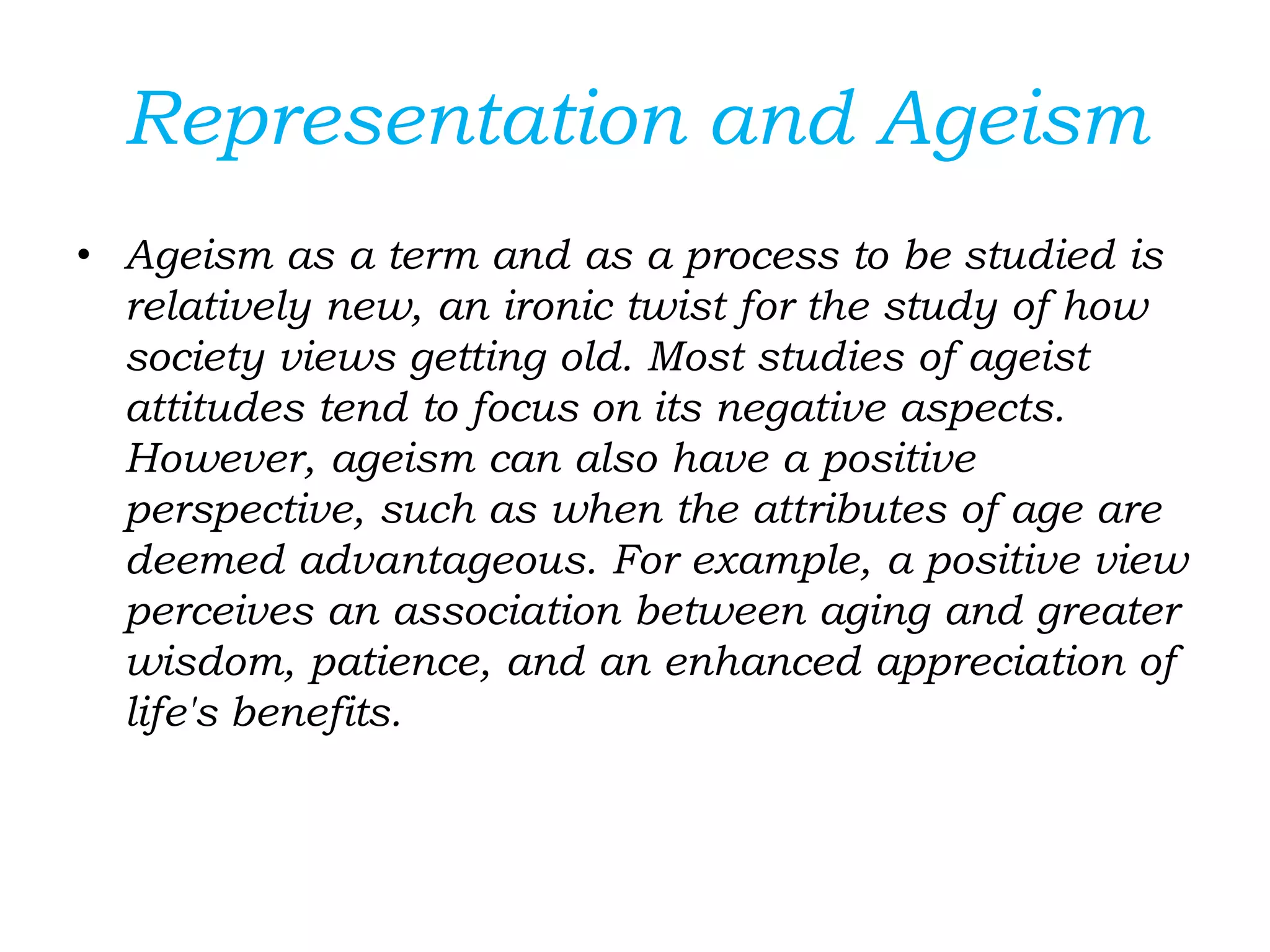 Representation and Ageism
• Ageism as a term and as a process to be studied is
relatively new, an ironic twist for the study of how
society views getting old. Most studies of ageist
attitudes tend to focus on its negative aspects.
However, ageism can also have a positive
perspective, such as when the attributes of age are
deemed advantageous. For example, a positive view
perceives an association between aging and greater
wisdom, patience, and an enhanced appreciation of
life's benefits.
 