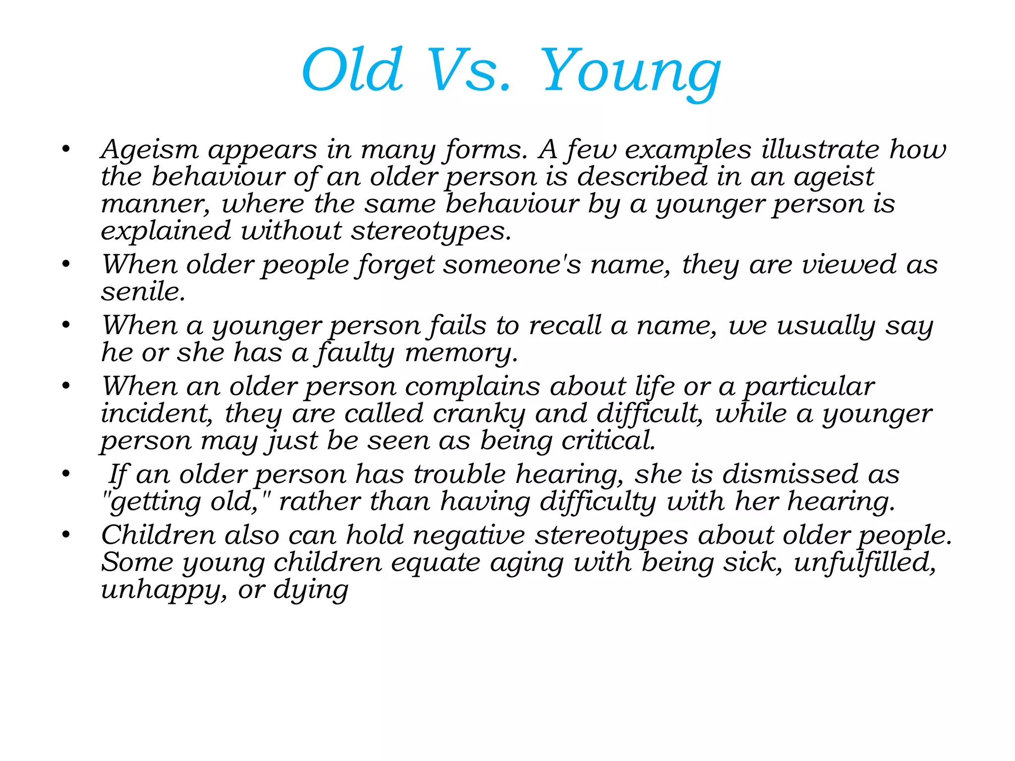 Old Vs. Young
• Ageism appears in many forms. A few examples illustrate how
the behaviour of an older person is described in an ageist
manner, where the same behaviour by a younger person is
explained without stereotypes.
• When older people forget someone's name, they are viewed as
senile.
• When a younger person fails to recall a name, we usually say
he or she has a faulty memory.
• When an older person complains about life or a particular
incident, they are called cranky and difficult, while a younger
person may just be seen as being critical.
• If an older person has trouble hearing, she is dismissed as
"getting old," rather than having difficulty with her hearing.
• Children also can hold negative stereotypes about older people.
Some young children equate aging with being sick, unfulfilled,
unhappy, or dying
 