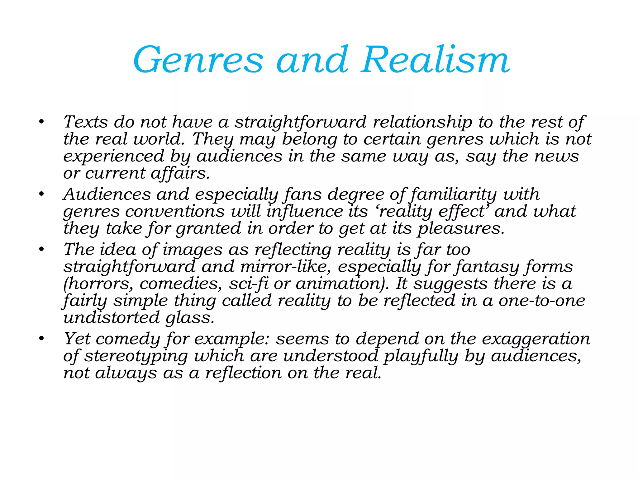 Genres and Realism
• Texts do not have a straightforward relationship to the rest of
the real world. They may belong to certain genres which is not
experienced by audiences in the same way as, say the news
or current affairs.
• Audiences and especially fans degree of familiarity with
genres conventions will influence its ‘reality effect’ and what
they take for granted in order to get at its pleasures.
• The idea of images as reflecting reality is far too
straightforward and mirror-like, especially for fantasy forms
(horrors, comedies, sci-fi or animation). It suggests there is a
fairly simple thing called reality to be reflected in a one-to-one
undistorted glass.
• Yet comedy for example: seems to depend on the exaggeration
of stereotyping which are understood playfully by audiences,
not always as a reflection on the real.
 
