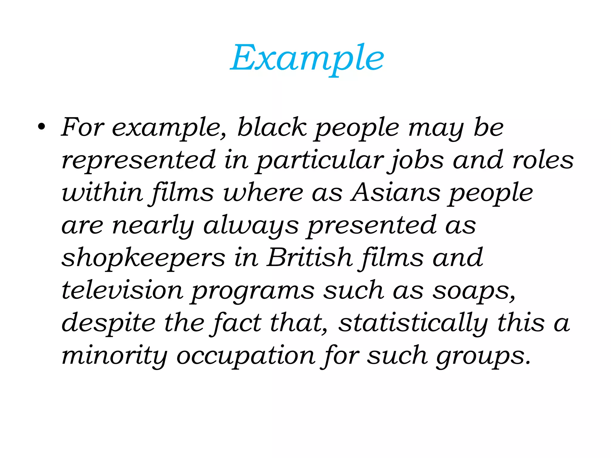 Example
• For example, black people may be
represented in particular jobs and roles
within films where as Asians people
are nearly always presented as
shopkeepers in British films and
television programs such as soaps,
despite the fact that, statistically this a
minority occupation for such groups.
 