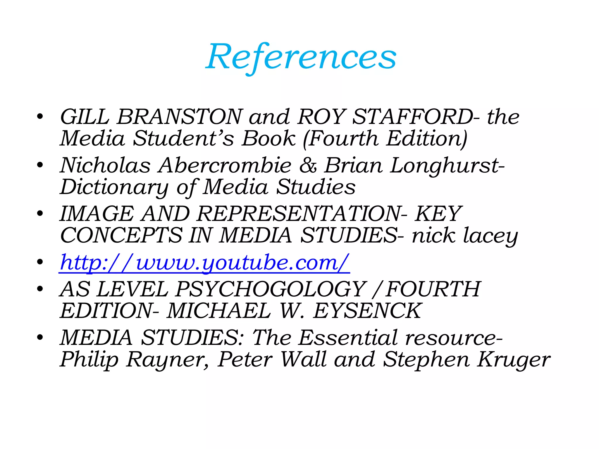 References
• GILL BRANSTON and ROY STAFFORD- the
Media Student’s Book (Fourth Edition)
• Nicholas Abercrombie & Brian Longhurst-
Dictionary of Media Studies
• IMAGE AND REPRESENTATION- KEY
CONCEPTS IN MEDIA STUDIES- nick lacey
• http://www.youtube.com/
• AS LEVEL PSYCHOGOLOGY /FOURTH
EDITION- MICHAEL W. EYSENCK
• MEDIA STUDIES: The Essential resource-
Philip Rayner, Peter Wall and Stephen Kruger
 