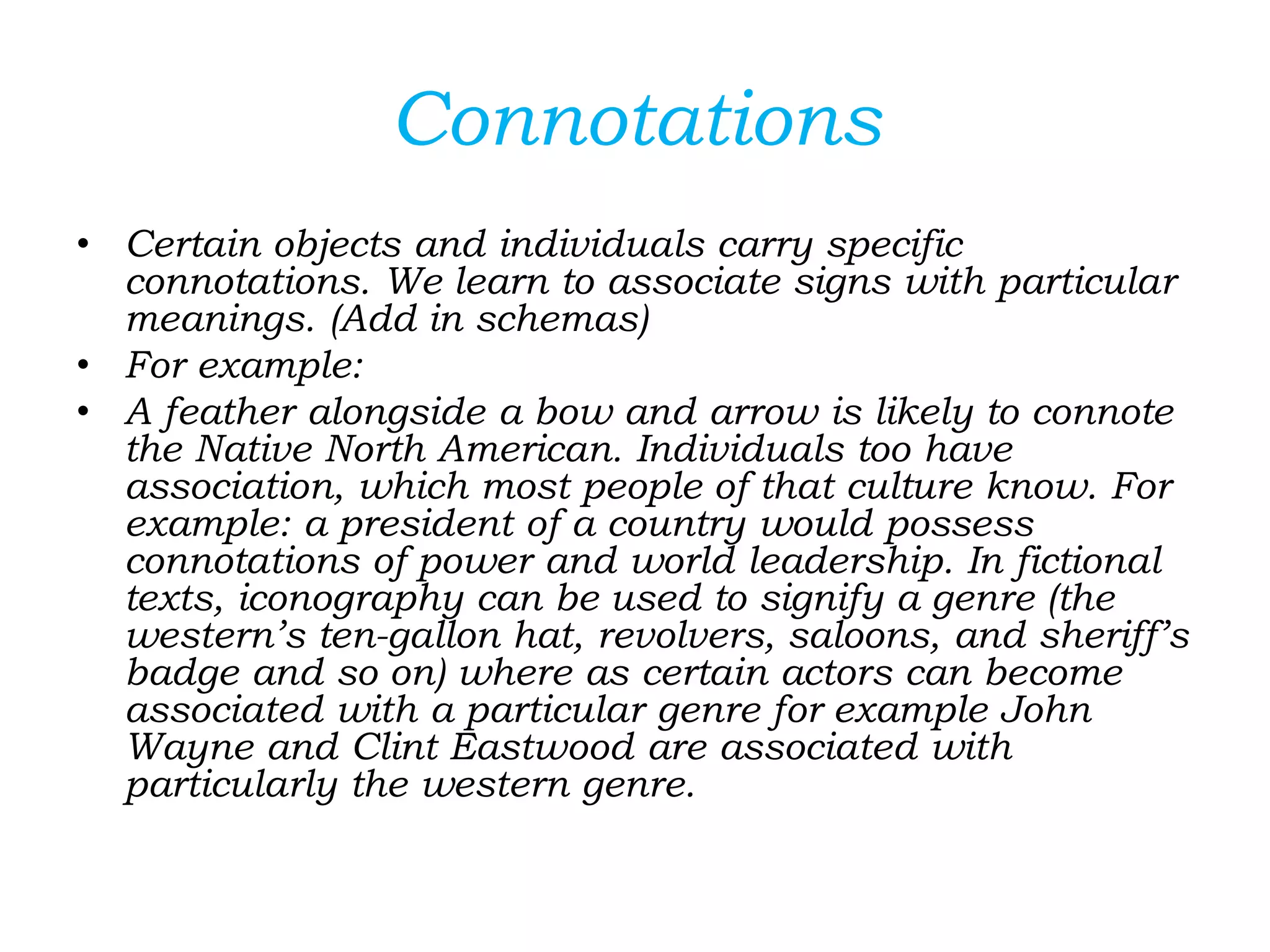 Connotations
• Certain objects and individuals carry specific
connotations. We learn to associate signs with particular
meanings. (Add in schemas)
• For example:
• A feather alongside a bow and arrow is likely to connote
the Native North American. Individuals too have
association, which most people of that culture know. For
example: a president of a country would possess
connotations of power and world leadership. In fictional
texts, iconography can be used to signify a genre (the
western’s ten-gallon hat, revolvers, saloons, and sheriff’s
badge and so on) where as certain actors can become
associated with a particular genre for example John
Wayne and Clint Eastwood are associated with
particularly the western genre.
 