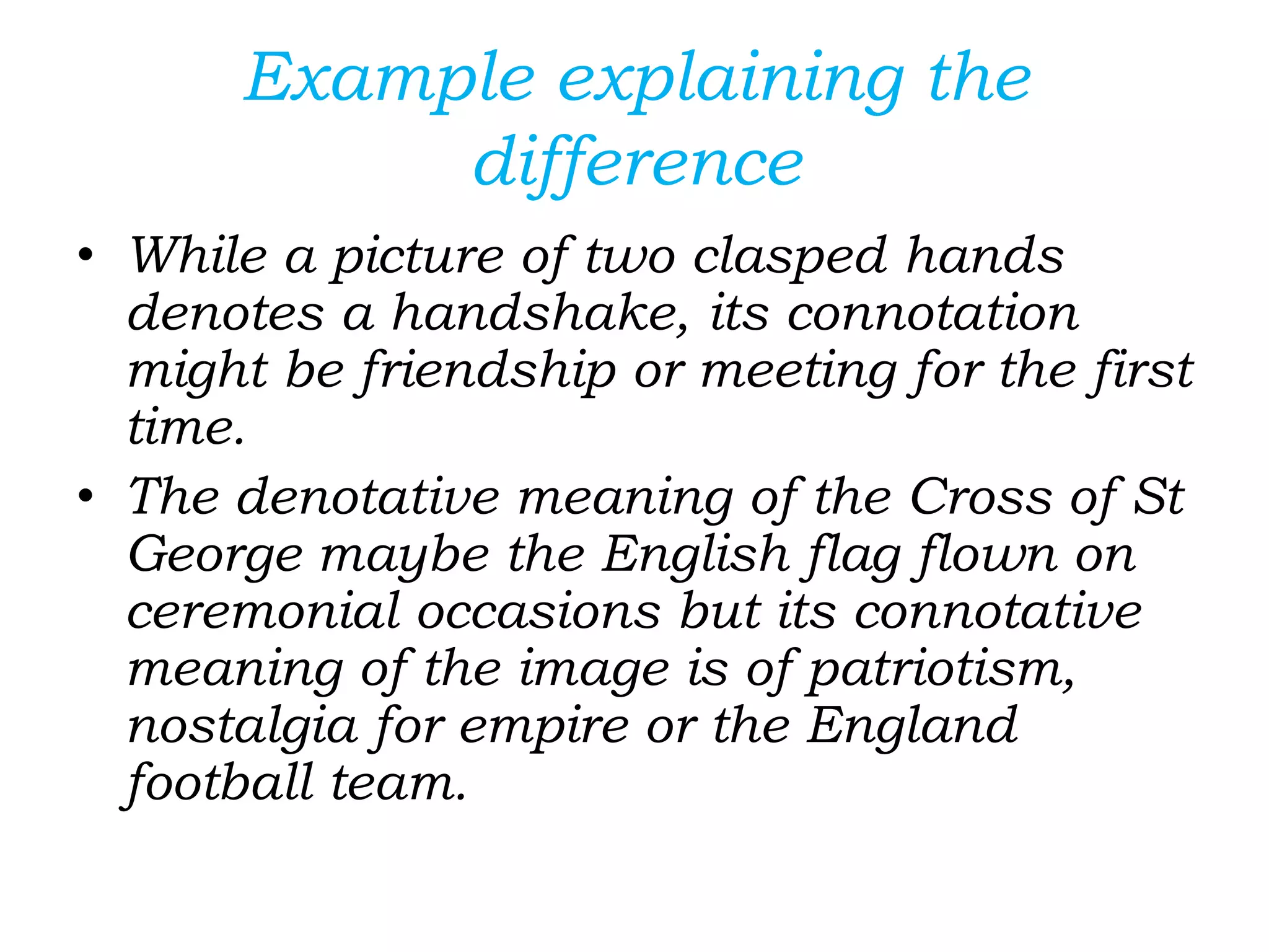 Example explaining the
difference
• While a picture of two clasped hands
denotes a handshake, its connotation
might be friendship or meeting for the first
time.
• The denotative meaning of the Cross of St
George maybe the English flag flown on
ceremonial occasions but its connotative
meaning of the image is of patriotism,
nostalgia for empire or the England
football team.
 